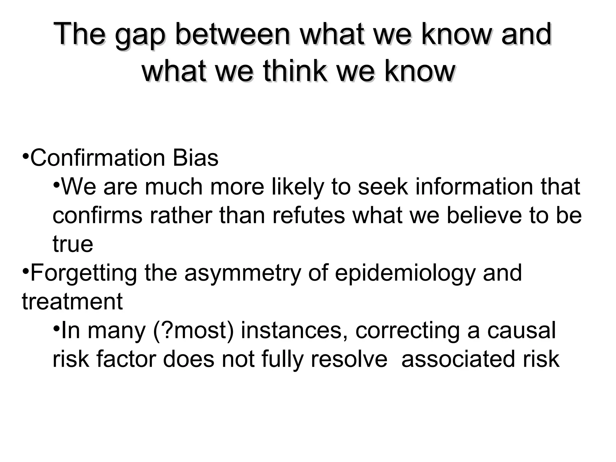 The gap between what we know andThe gap between what we know and
what we think we knowwhat we think we know
•Confirmation Bias
•We are much more likely to seek information that
confirms rather than refutes what we believe to be
true
•Forgetting the asymmetry of epidemiology and
treatment
•In many (?most) instances, correcting a causal
risk factor does not fully resolve associated risk
 