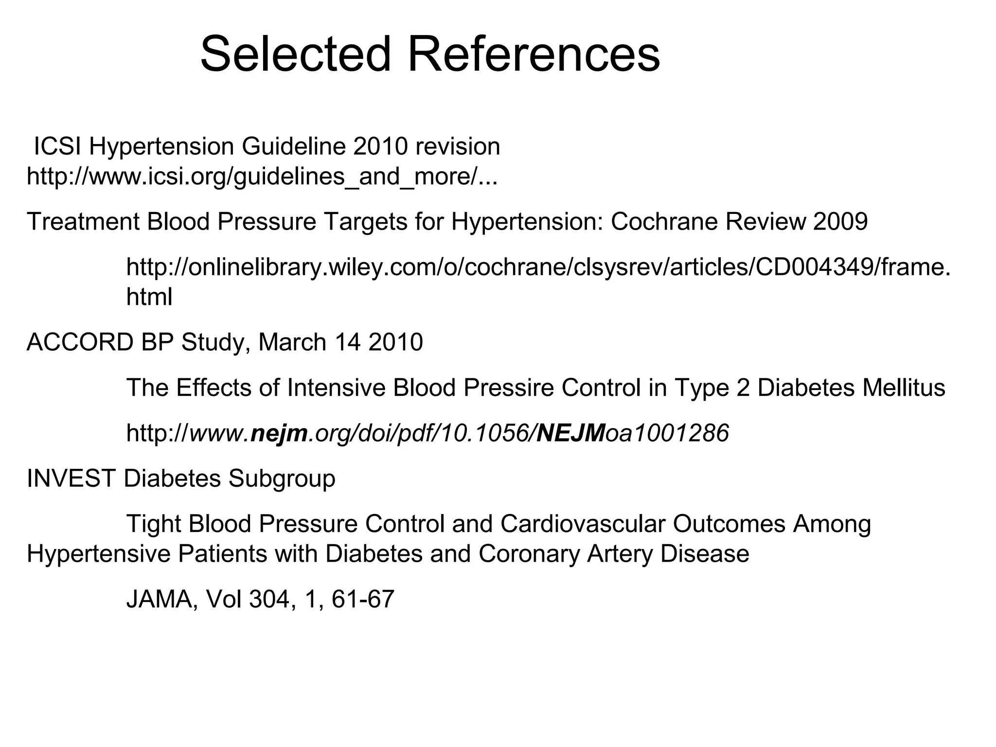 Selected References
ICSI Hypertension Guideline 2010 revision
http://www.icsi.org/guidelines_and_more/...
Treatment Blood Pressure Targets for Hypertension: Cochrane Review 2009
http://onlinelibrary.wiley.com/o/cochrane/clsysrev/articles/CD004349/frame.
html
ACCORD BP Study, March 14 2010
The Effects of Intensive Blood Pressire Control in Type 2 Diabetes Mellitus
http://www.nejm.org/doi/pdf/10.1056/NEJMoa1001286
INVEST Diabetes Subgroup
Tight Blood Pressure Control and Cardiovascular Outcomes Among
Hypertensive Patients with Diabetes and Coronary Artery Disease
JAMA, Vol 304, 1, 61-67
 