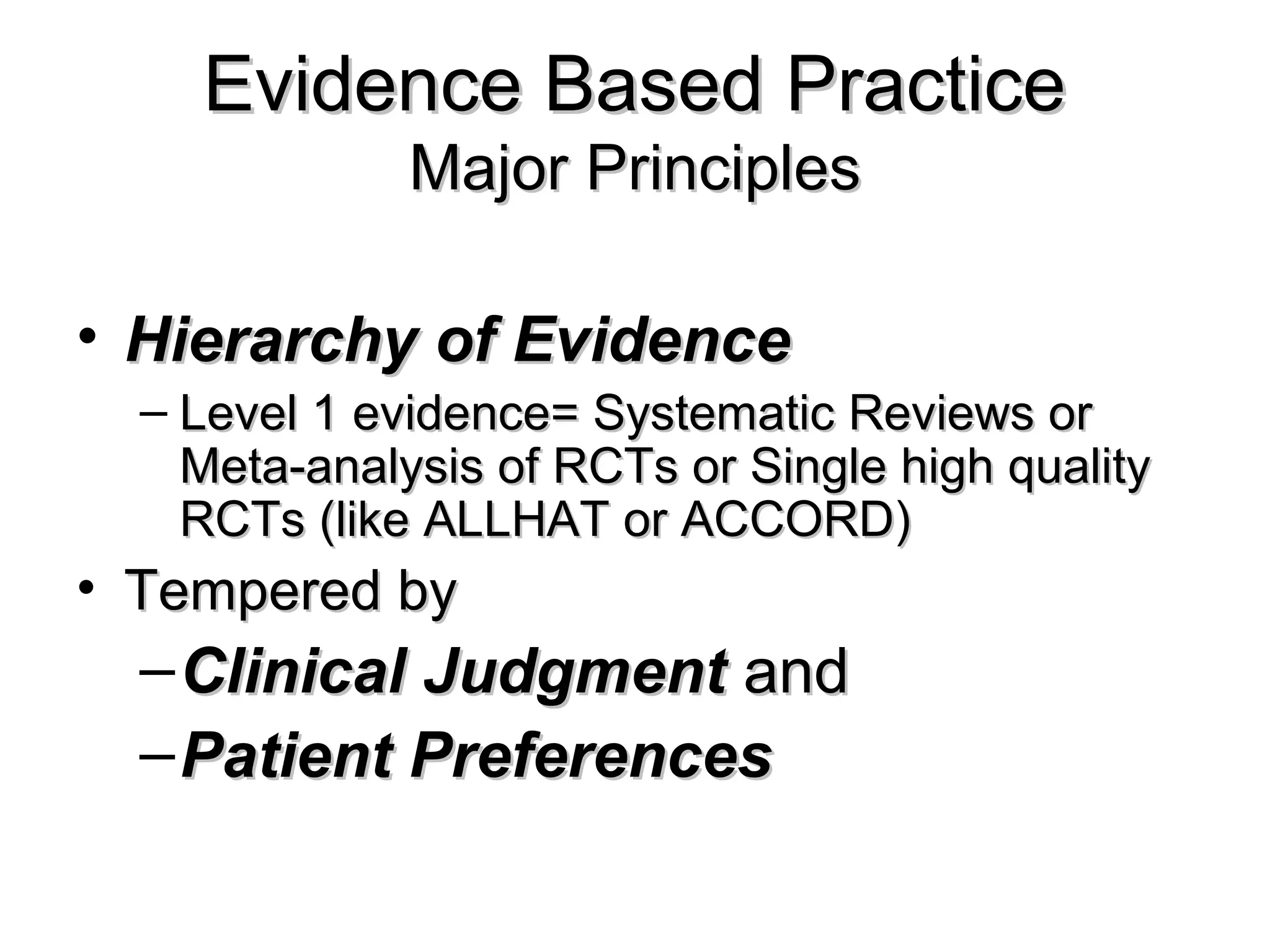 Evidence Based PracticeEvidence Based Practice
Major PrinciplesMajor Principles
• Hierarchy of EvidenceHierarchy of Evidence
– Level 1 evidence= Systematic Reviews orLevel 1 evidence= Systematic Reviews or
Meta-analysis of RCTs or Single high qualityMeta-analysis of RCTs or Single high quality
RCTs (like ALLHAT or ACCORD)RCTs (like ALLHAT or ACCORD)
• Tempered byTempered by
–Clinical JudgmentClinical Judgment andand
–Patient PreferencesPatient Preferences
 