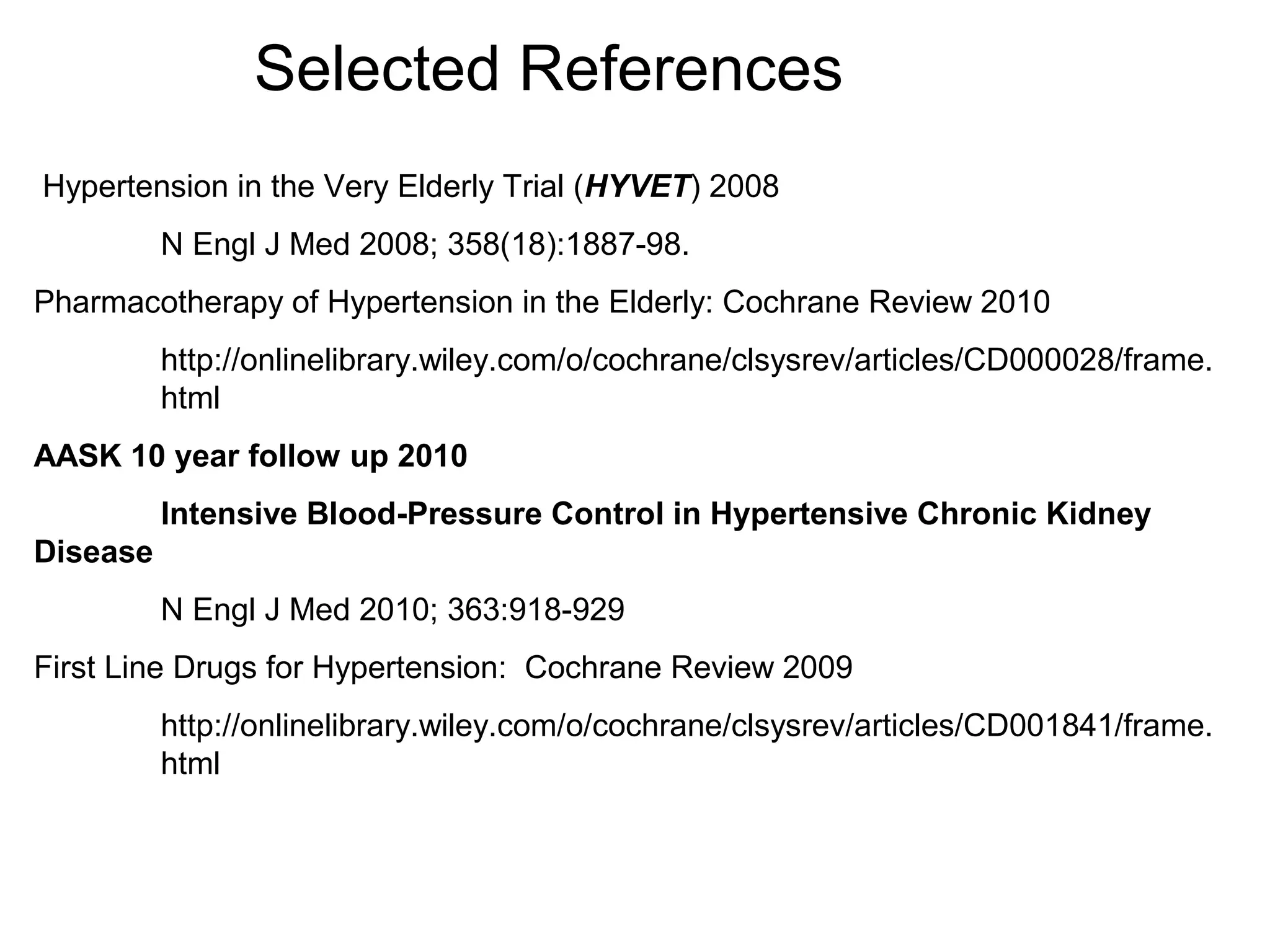 Selected References
Hypertension in the Very Elderly Trial (HYVET) 2008
N Engl J Med 2008; 358(18):1887-98.
Pharmacotherapy of Hypertension in the Elderly: Cochrane Review 2010
http://onlinelibrary.wiley.com/o/cochrane/clsysrev/articles/CD000028/frame.
html
AASK 10 year follow up 2010
Intensive Blood-Pressure Control in Hypertensive Chronic Kidney
Disease
N Engl J Med 2010; 363:918-929
First Line Drugs for Hypertension: Cochrane Review 2009
http://onlinelibrary.wiley.com/o/cochrane/clsysrev/articles/CD001841/frame.
html
 