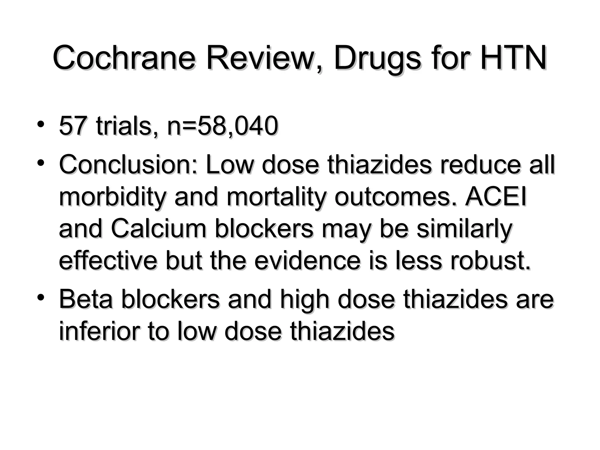 Cochrane Review, Drugs for HTNCochrane Review, Drugs for HTN
• 57 trials, n=58,04057 trials, n=58,040
• Conclusion: Low dose thiazides reduce allConclusion: Low dose thiazides reduce all
morbidity and mortality outcomes. ACEImorbidity and mortality outcomes. ACEI
and Calcium blockers may be similarlyand Calcium blockers may be similarly
effective but the evidence is less robust.effective but the evidence is less robust.
• Beta blockers and high dose thiazides areBeta blockers and high dose thiazides are
inferior to low dose thiazidesinferior to low dose thiazides
 