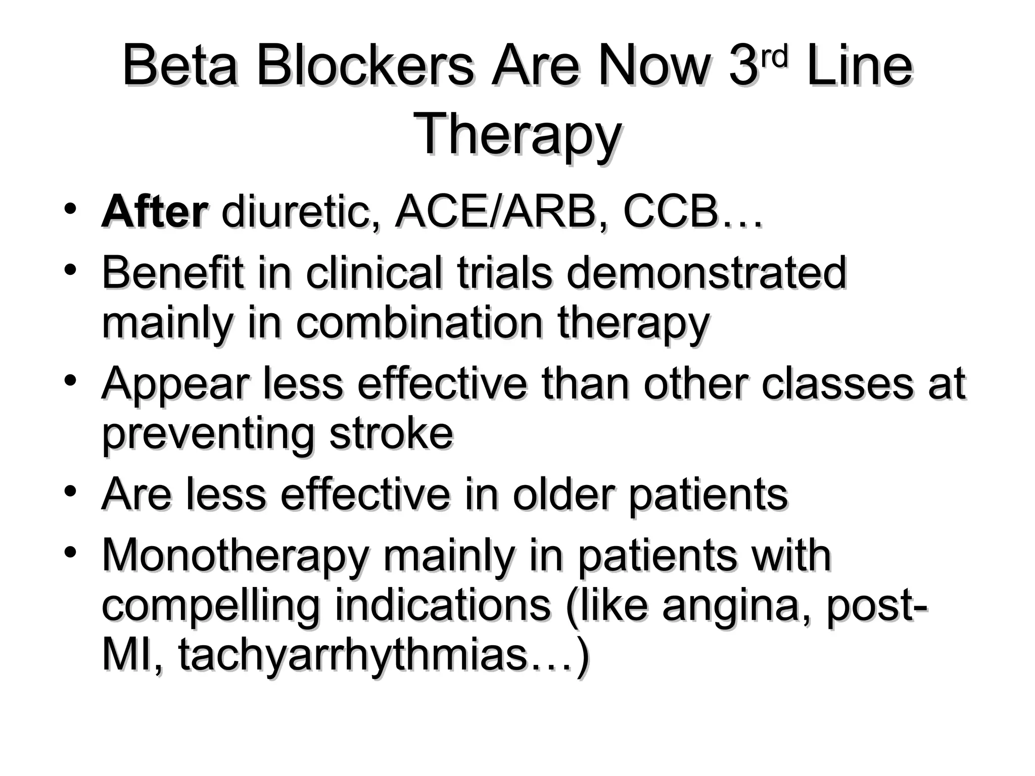Beta Blockers Are Now 3Beta Blockers Are Now 3rdrd
LineLine
TherapyTherapy
• AfterAfter diuretic, ACE/ARB, CCB…diuretic, ACE/ARB, CCB…
• Benefit in clinical trials demonstratedBenefit in clinical trials demonstrated
mainly in combination therapymainly in combination therapy
• Appear less effective than other classes atAppear less effective than other classes at
preventing strokepreventing stroke
• Are less effective in older patientsAre less effective in older patients
• Monotherapy mainly in patients withMonotherapy mainly in patients with
compelling indications (like angina, post-compelling indications (like angina, post-
MI, tachyarrhythmias…)MI, tachyarrhythmias…)
 