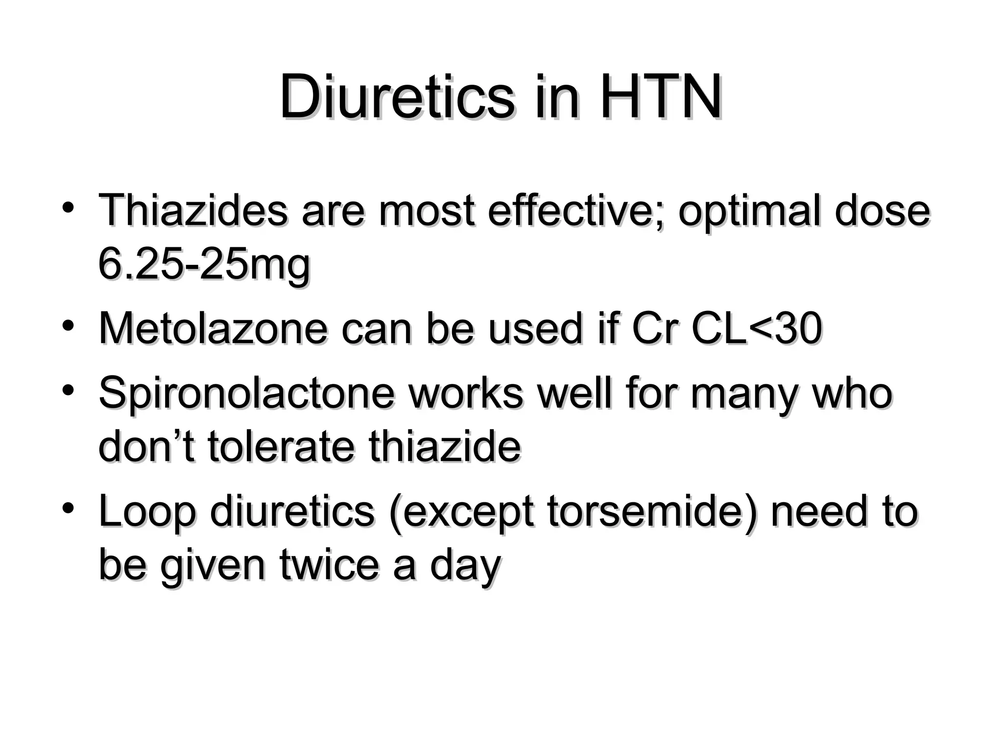 Diuretics in HTNDiuretics in HTN
• Thiazides are most effective; optimal doseThiazides are most effective; optimal dose
6.25-25mg6.25-25mg
• Metolazone can be used if Cr CL<30Metolazone can be used if Cr CL<30
• Spironolactone works well for many whoSpironolactone works well for many who
don’t tolerate thiazidedon’t tolerate thiazide
• Loop diuretics (except torsemide) need toLoop diuretics (except torsemide) need to
be given twice a daybe given twice a day
 