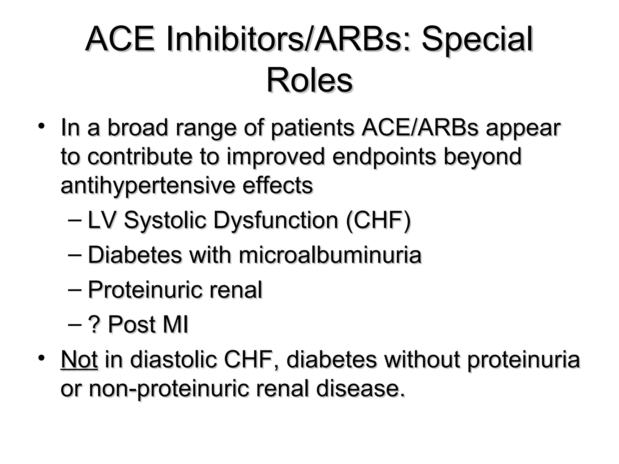 ACE Inhibitors/ARBs: SpecialACE Inhibitors/ARBs: Special
RolesRoles
• In a broad range of patients ACE/ARBs appearIn a broad range of patients ACE/ARBs appear
to contribute to improved endpoints beyondto contribute to improved endpoints beyond
antihypertensive effectsantihypertensive effects
– LV Systolic Dysfunction (CHF)LV Systolic Dysfunction (CHF)
– Diabetes with microalbuminuriaDiabetes with microalbuminuria
– Proteinuric renalProteinuric renal
– ? Post MI? Post MI
• NotNot in diastolic CHF, diabetes without proteinuriain diastolic CHF, diabetes without proteinuria
or non-proteinuric renal disease.or non-proteinuric renal disease.
 