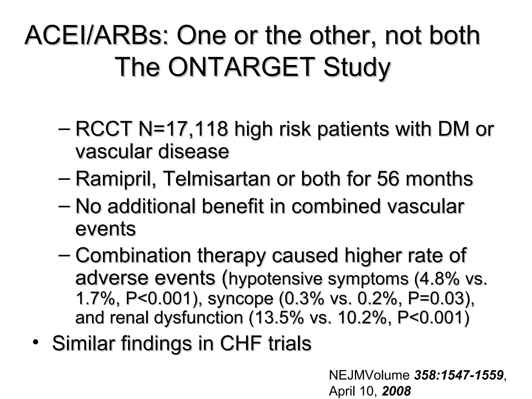 ACEI/ARBs: One or the other, not bothACEI/ARBs: One or the other, not both
The ONTARGET StudyThe ONTARGET Study
– RCCT N=17,118 high risk patients with DM orRCCT N=17,118 high risk patients with DM or
vascular diseasevascular disease
– Ramipril, Telmisartan or both for 56 monthsRamipril, Telmisartan or both for 56 months
– No additional benefit in combined vascularNo additional benefit in combined vascular
eventsevents
– Combination therapy caused higher rate ofCombination therapy caused higher rate of
adverse events (adverse events (hypotensive symptoms (4.8% vs.hypotensive symptoms (4.8% vs.
1.7%, P<0.001), syncope (0.3% vs. 0.2%, P=0.03),1.7%, P<0.001), syncope (0.3% vs. 0.2%, P=0.03),
and renal dysfunction (13.5% vs. 10.2%, P<0.001)and renal dysfunction (13.5% vs. 10.2%, P<0.001)
• Similar findings in CHF trialsSimilar findings in CHF trials
NEJMVolume 358:1547-1559,
April 10, 2008
 