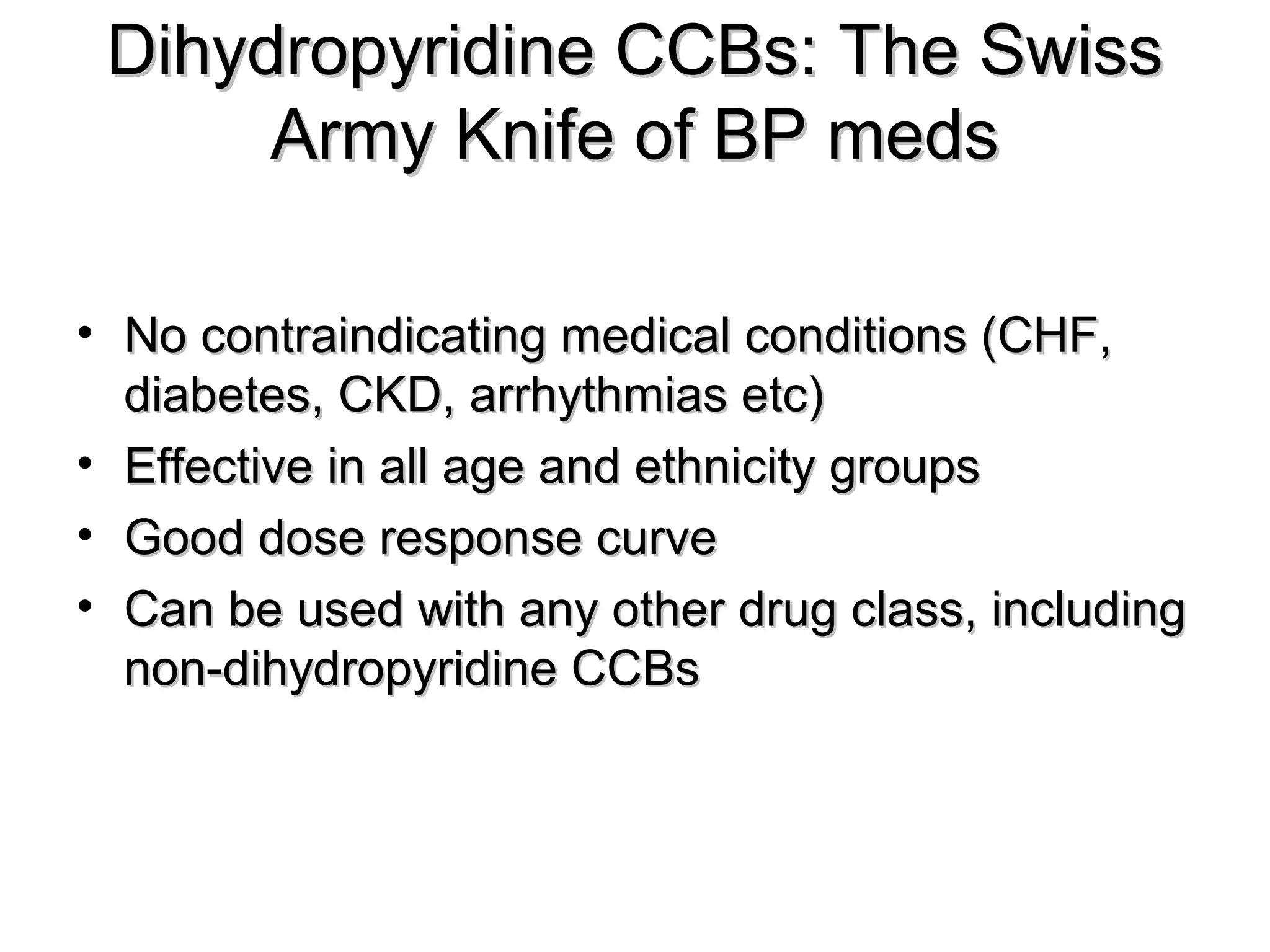 Dihydropyridine CCBs: The SwissDihydropyridine CCBs: The Swiss
Army Knife of BP medsArmy Knife of BP meds
• No contraindicating medical conditions (CHF,No contraindicating medical conditions (CHF,
diabetes, CKD, arrhythmias etc)diabetes, CKD, arrhythmias etc)
• Effective in all age and ethnicity groupsEffective in all age and ethnicity groups
• Good dose response curveGood dose response curve
• Can be used with any other drug class, includingCan be used with any other drug class, including
non-dihydropyridine CCBsnon-dihydropyridine CCBs
 