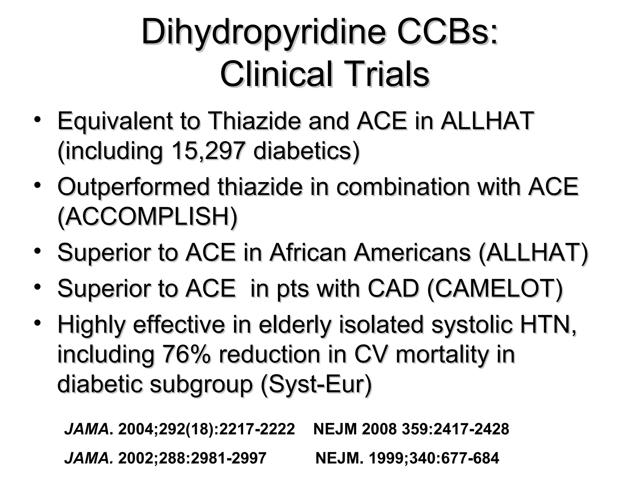 Dihydropyridine CCBs:Dihydropyridine CCBs:
Clinical TrialsClinical Trials
• Equivalent to Thiazide and ACE in ALLHATEquivalent to Thiazide and ACE in ALLHAT
(including 15,297 diabetics)(including 15,297 diabetics)
• Outperformed thiazide in combination with ACEOutperformed thiazide in combination with ACE
(ACCOMPLISH)(ACCOMPLISH)
• Superior to ACE in African Americans (ALLHAT)Superior to ACE in African Americans (ALLHAT)
• Superior to ACE in pts with CAD (CAMELOT)Superior to ACE in pts with CAD (CAMELOT)
• Highly effective in elderly isolated systolic HTN,Highly effective in elderly isolated systolic HTN,
including 76% reduction in CV mortality inincluding 76% reduction in CV mortality in
diabetic subgroup (Syst-Eur)diabetic subgroup (Syst-Eur)
JAMA. 2004;292(18):2217-2222 NEJM 2008 359:2417-2428
JAMA. 2002;288:2981-2997 NEJM. 1999;340:677-684
 