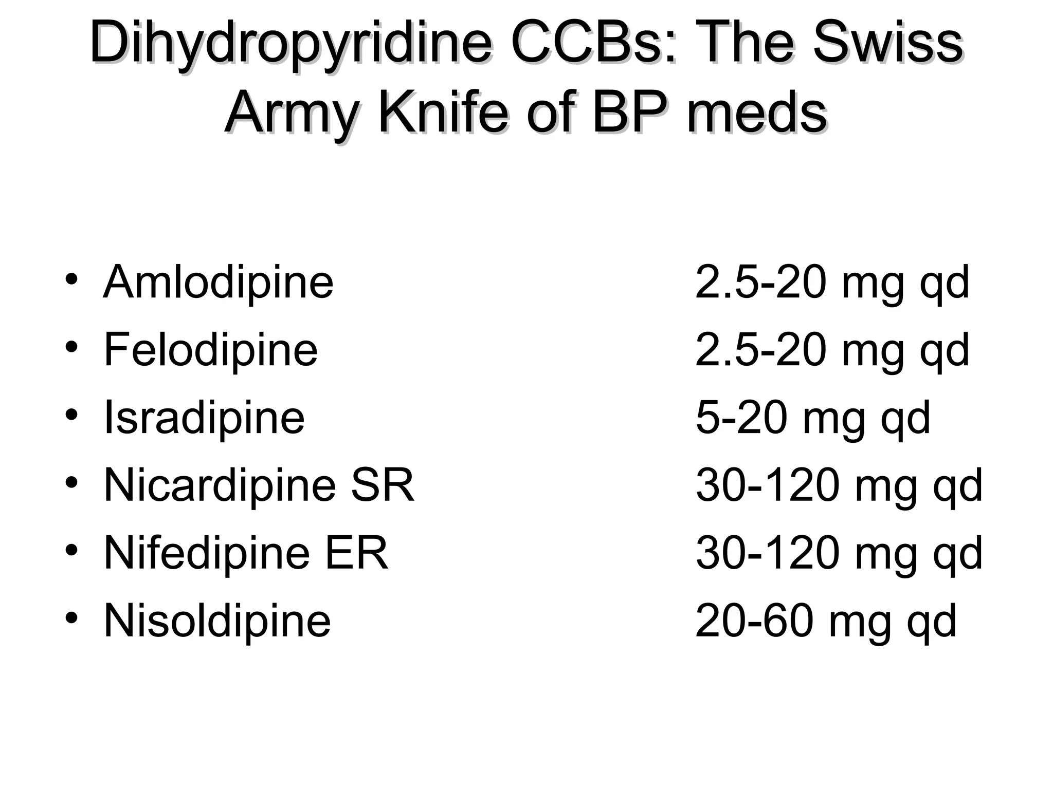 Dihydropyridine CCBs: The SwissDihydropyridine CCBs: The Swiss
Army Knife of BP medsArmy Knife of BP meds
• Amlodipine 2.5-20 mg qd
• Felodipine 2.5-20 mg qd
• Isradipine 5-20 mg qd
• Nicardipine SR 30-120 mg qd
• Nifedipine ER 30-120 mg qd
• Nisoldipine 20-60 mg qd
 