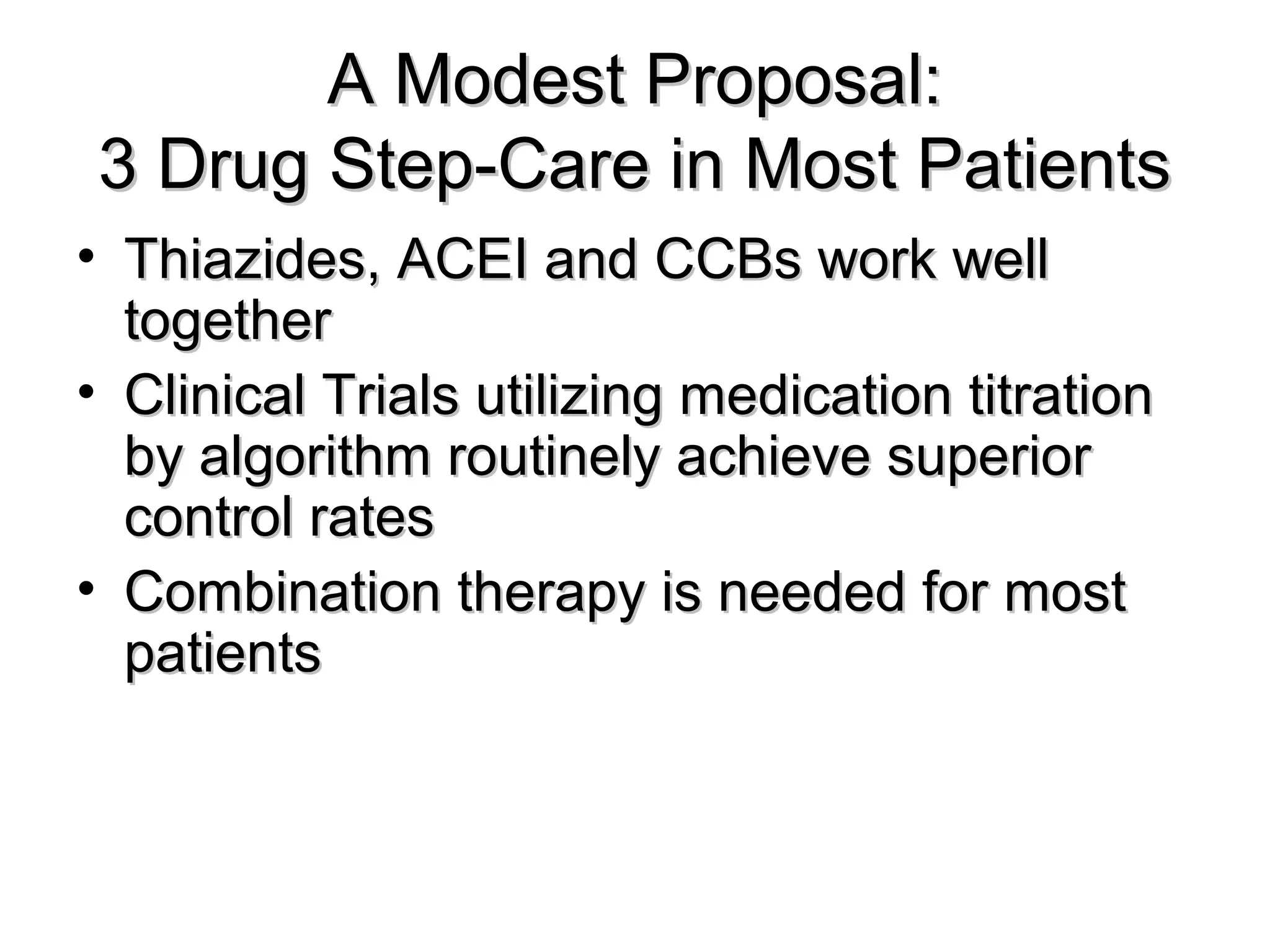 A Modest Proposal:A Modest Proposal:
3 Drug Step-Care in Most Patients3 Drug Step-Care in Most Patients
• Thiazides, ACEI and CCBs work wellThiazides, ACEI and CCBs work well
togethertogether
• Clinical Trials utilizing medication titrationClinical Trials utilizing medication titration
by algorithm routinely achieve superiorby algorithm routinely achieve superior
control ratescontrol rates
• Combination therapy is needed for mostCombination therapy is needed for most
patientspatients
 