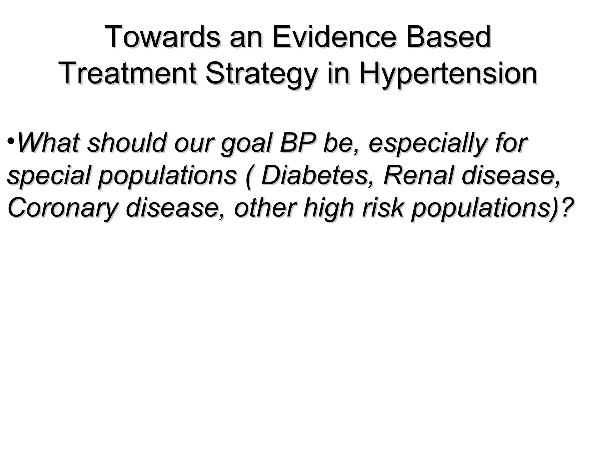 Towards an Evidence BasedTowards an Evidence Based
Treatment Strategy in HypertensionTreatment Strategy in Hypertension
•What should our goal BP be, especially forWhat should our goal BP be, especially for
special populations ( Diabetes, Renal disease,special populations ( Diabetes, Renal disease,
Coronary disease, other high risk populations)?Coronary disease, other high risk populations)?
 
