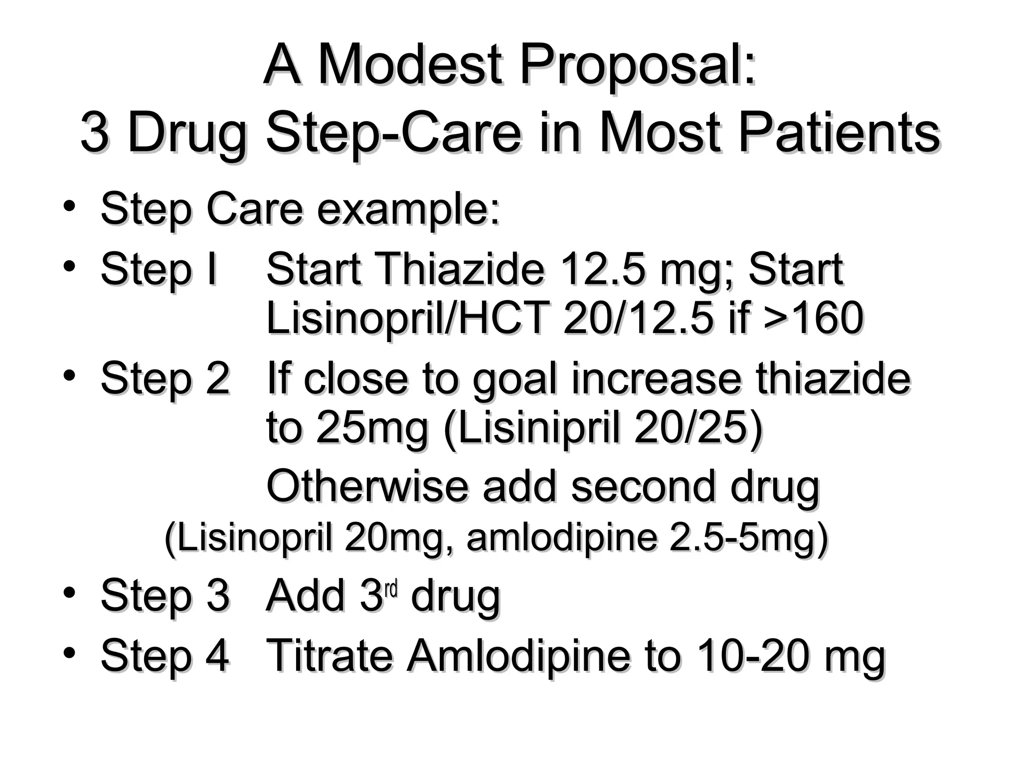 A Modest Proposal:A Modest Proposal:
3 Drug Step-Care in Most Patients3 Drug Step-Care in Most Patients
• Step Care example:Step Care example:
• Step IStep I Start Thiazide 12.5 mg; StartStart Thiazide 12.5 mg; Start
Lisinopril/HCT 20/12.5 if >160Lisinopril/HCT 20/12.5 if >160
• Step 2Step 2 If close to goal increase thiazideIf close to goal increase thiazide
to 25mg (Lisinipril 20/25)to 25mg (Lisinipril 20/25)
Otherwise add second drugOtherwise add second drug
(Lisinopril 20mg, amlodipine 2.5-5mg)(Lisinopril 20mg, amlodipine 2.5-5mg)
• Step 3Step 3 Add 3Add 3rdrd
drugdrug
• Step 4Step 4 Titrate Amlodipine to 10-20 mgTitrate Amlodipine to 10-20 mg
 