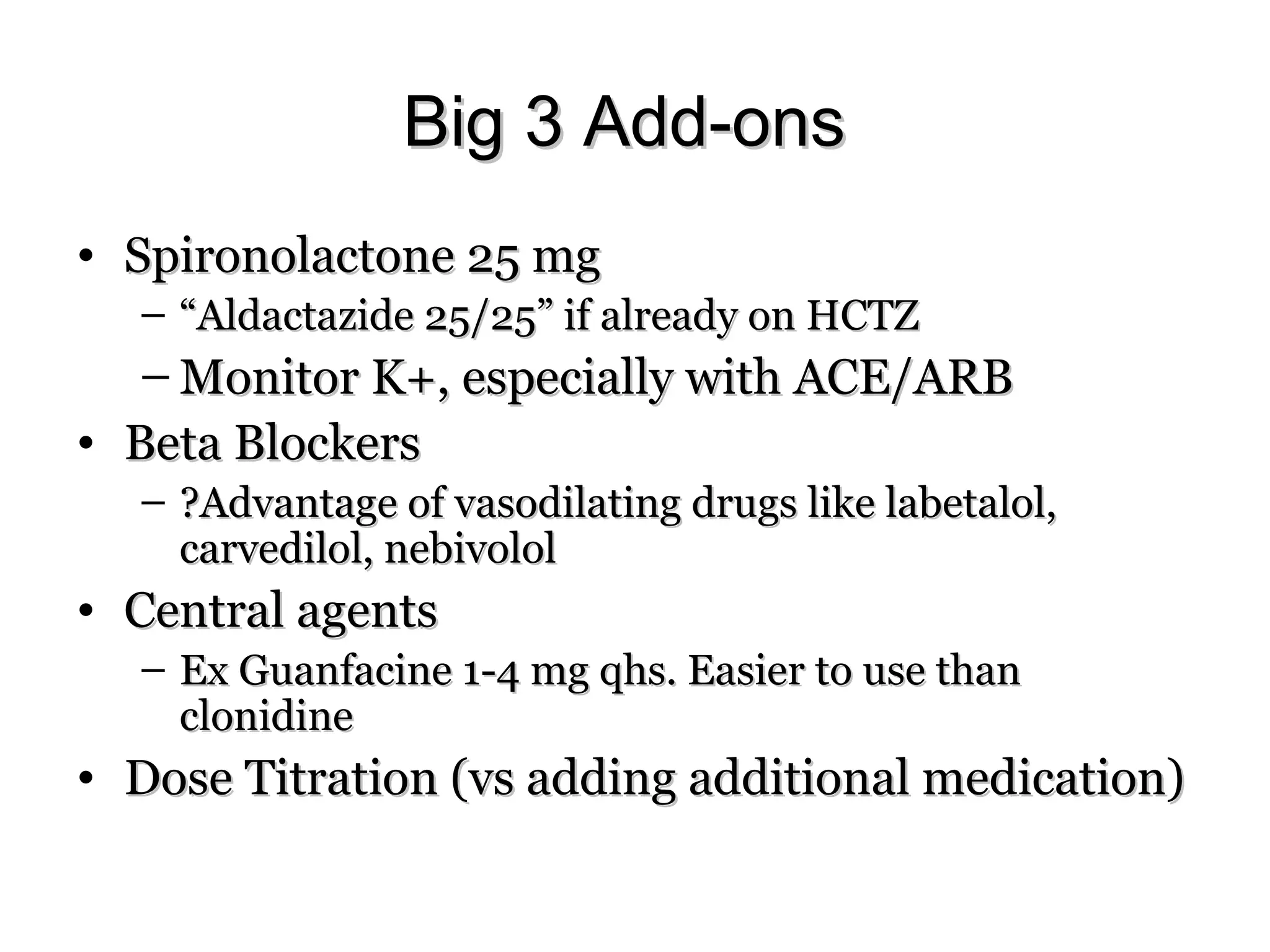 Big 3 Add-onsBig 3 Add-ons
• Spironolactone 25 mgSpironolactone 25 mg
– ““Aldactazide 25/25” if already on HCTZAldactazide 25/25” if already on HCTZ
– Monitor K+, especially with ACE/ARBMonitor K+, especially with ACE/ARB
• Beta BlockersBeta Blockers
– ?Advantage of vasodilating drugs like labetalol,?Advantage of vasodilating drugs like labetalol,
carvedilol, nebivololcarvedilol, nebivolol
• Central agentsCentral agents
– Ex Guanfacine 1-4 mg qhs. Easier to use thanEx Guanfacine 1-4 mg qhs. Easier to use than
clonidineclonidine
• Dose Titration (vs adding additional medication)Dose Titration (vs adding additional medication)
 