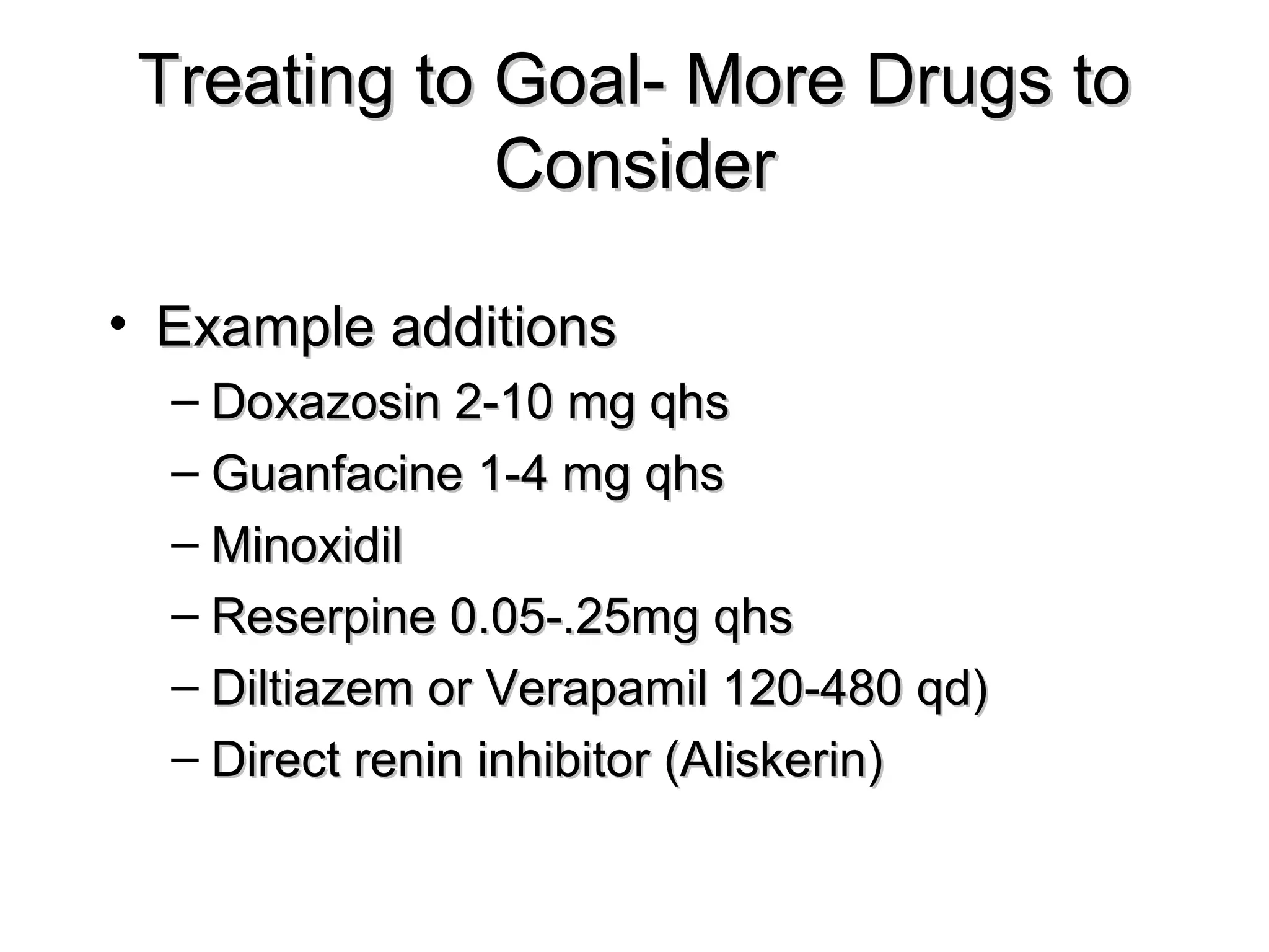 Treating to Goal- More Drugs toTreating to Goal- More Drugs to
ConsiderConsider
• Example additionsExample additions
– Doxazosin 2-10 mg qhsDoxazosin 2-10 mg qhs
– Guanfacine 1-4 mg qhsGuanfacine 1-4 mg qhs
– MinoxidilMinoxidil
– Reserpine 0.05-.25mg qhsReserpine 0.05-.25mg qhs
– Diltiazem or Verapamil 120-480 qd)Diltiazem or Verapamil 120-480 qd)
– Direct renin inhibitor (Aliskerin)Direct renin inhibitor (Aliskerin)
 