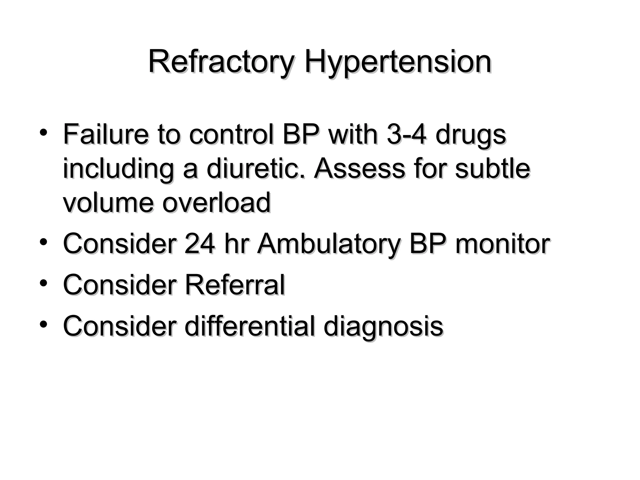 Refractory HypertensionRefractory Hypertension
• Failure to control BP with 3-4 drugsFailure to control BP with 3-4 drugs
including a diuretic. Assess for subtleincluding a diuretic. Assess for subtle
volume overloadvolume overload
• Consider 24 hr Ambulatory BP monitorConsider 24 hr Ambulatory BP monitor
• Consider ReferralConsider Referral
• Consider differential diagnosisConsider differential diagnosis
 