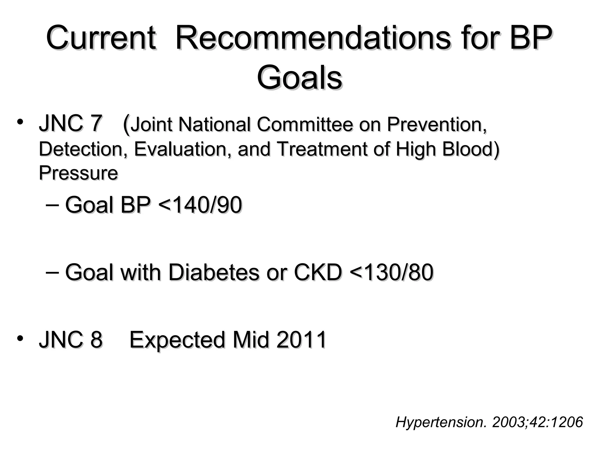 Current Recommendations for BPCurrent Recommendations for BP
GoalsGoals
• JNC 7 (JNC 7 (Joint National Committee on Prevention,Joint National Committee on Prevention,
Detection, Evaluation, and Treatment of High Blood)Detection, Evaluation, and Treatment of High Blood)
PressurePressure
– Goal BP <140/90Goal BP <140/90
– Goal with Diabetes or CKD <130/80Goal with Diabetes or CKD <130/80
• JNC 8 Expected Mid 2011JNC 8 Expected Mid 2011
Hypertension. 2003;42:1206
 