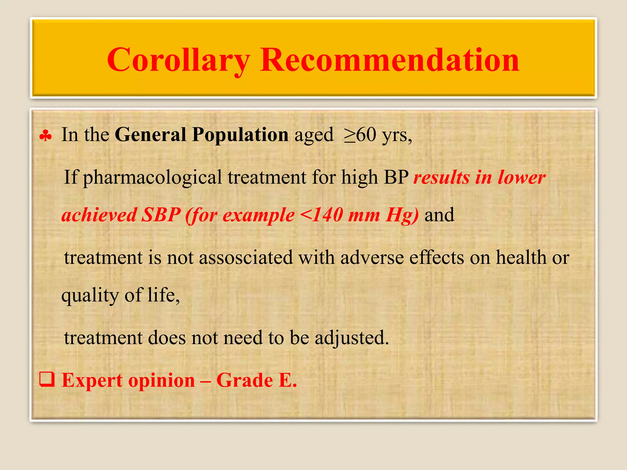 Corollary Recommendation
 In the General Population aged ≥60 yrs,
If pharmacological treatment for high BP results in lower
achieved SBP (for example <140 mm Hg) and
treatment is not assosciated with adverse effects on health or
quality of life,
treatment does not need to be adjusted.
 Expert opinion – Grade E.
 