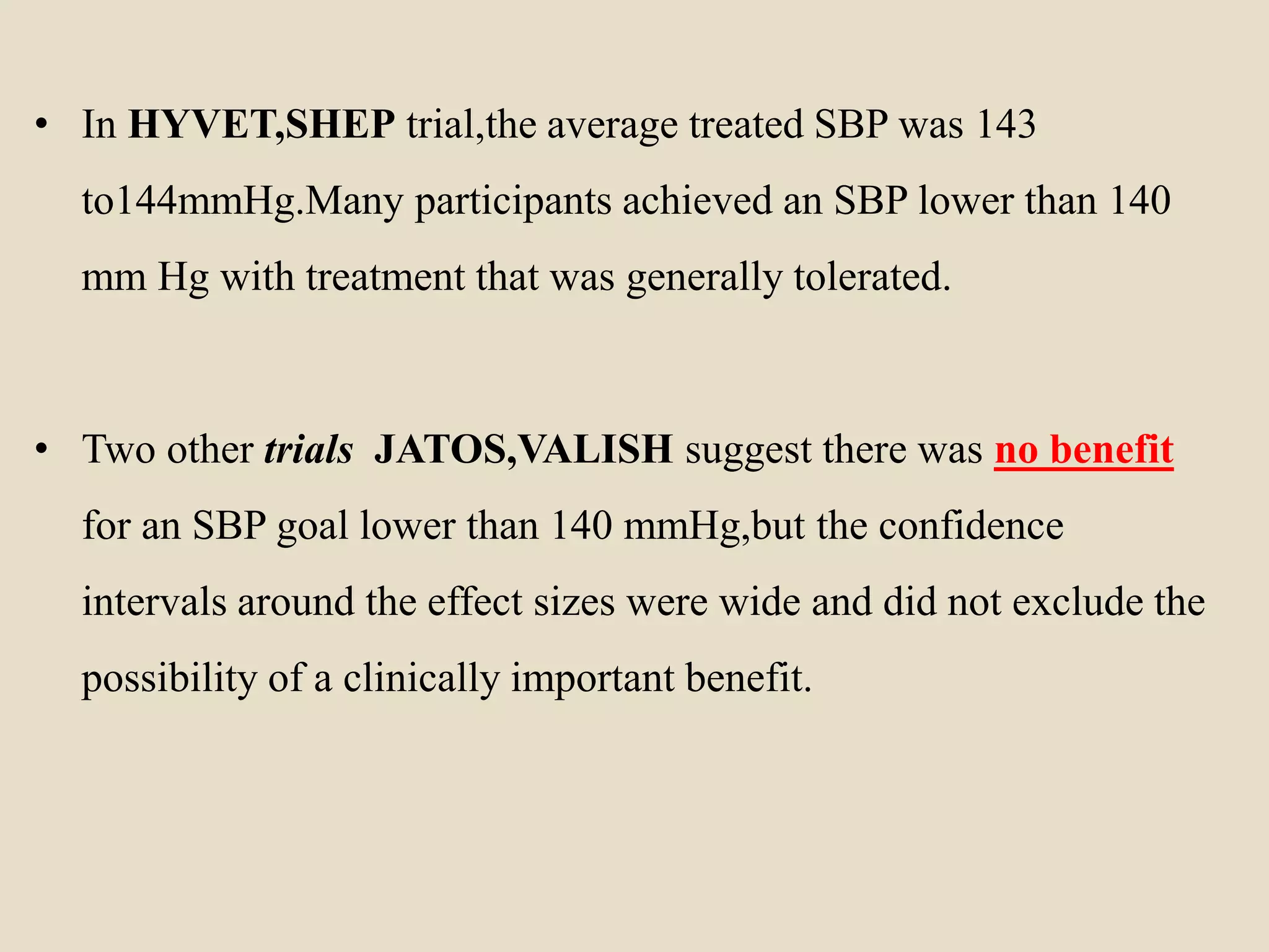 • In HYVET,SHEP trial,the average treated SBP was 143
to144mmHg.Many participants achieved an SBP lower than 140
mm Hg with treatment that was generally tolerated.
• Two other trials JATOS,VALISH suggest there was no benefit
for an SBP goal lower than 140 mmHg,but the confidence
intervals around the effect sizes were wide and did not exclude the
possibility of a clinically important benefit.
 