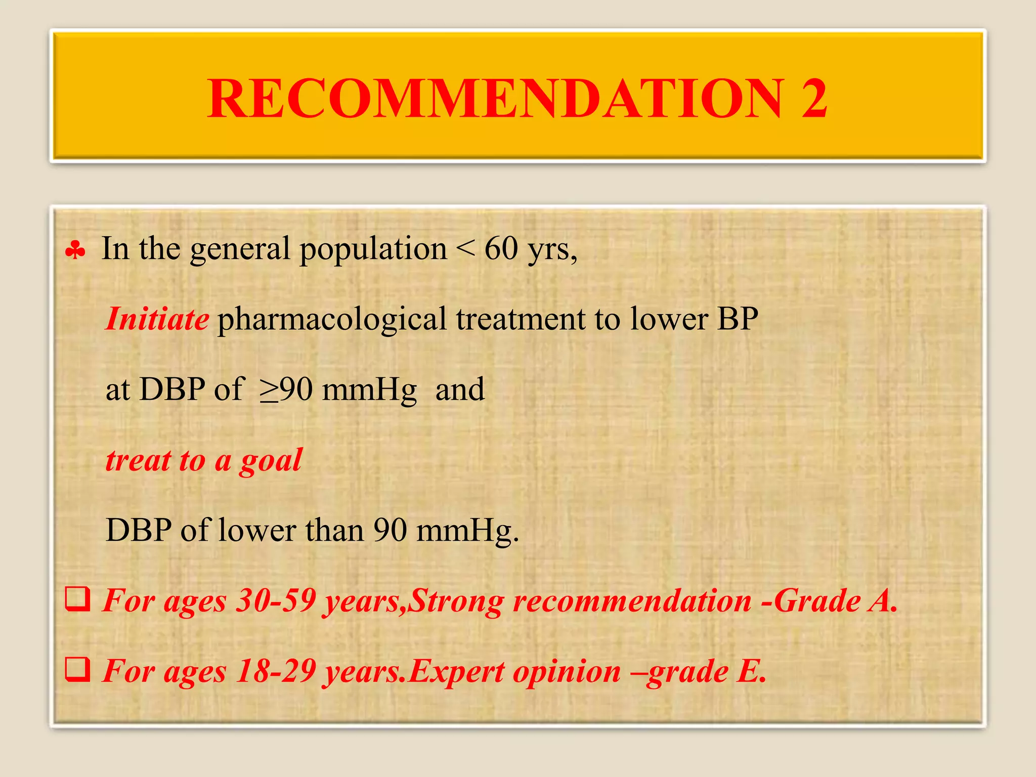 RECOMMENDATION 2
 In the general population < 60 yrs,
Initiate pharmacological treatment to lower BP
at DBP of ≥90 mmHg and
treat to a goal
DBP of lower than 90 mmHg.
 For ages 30-59 years,Strong recommendation -Grade A.
 For ages 18-29 years.Expert opinion –grade E.
 