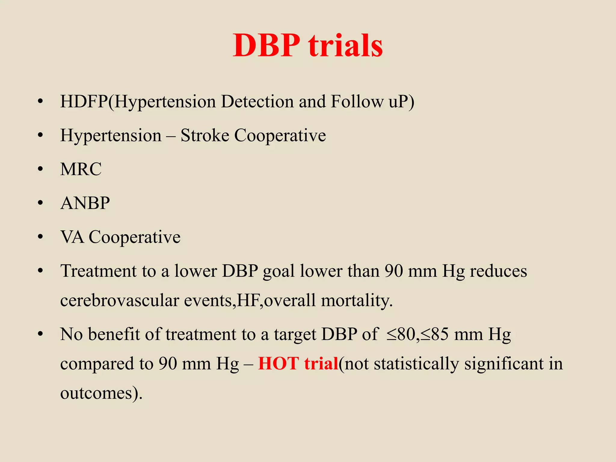 DBP trials
• HDFP(Hypertension Detection and Follow uP)
• Hypertension – Stroke Cooperative
• MRC
• ANBP
• VA Cooperative
• Treatment to a lower DBP goal lower than 90 mm Hg reduces
cerebrovascular events,HF,overall mortality.
• No benefit of treatment to a target DBP of 80,85 mm Hg
compared to 90 mm Hg – HOT trial(not statistically significant in
outcomes).
 