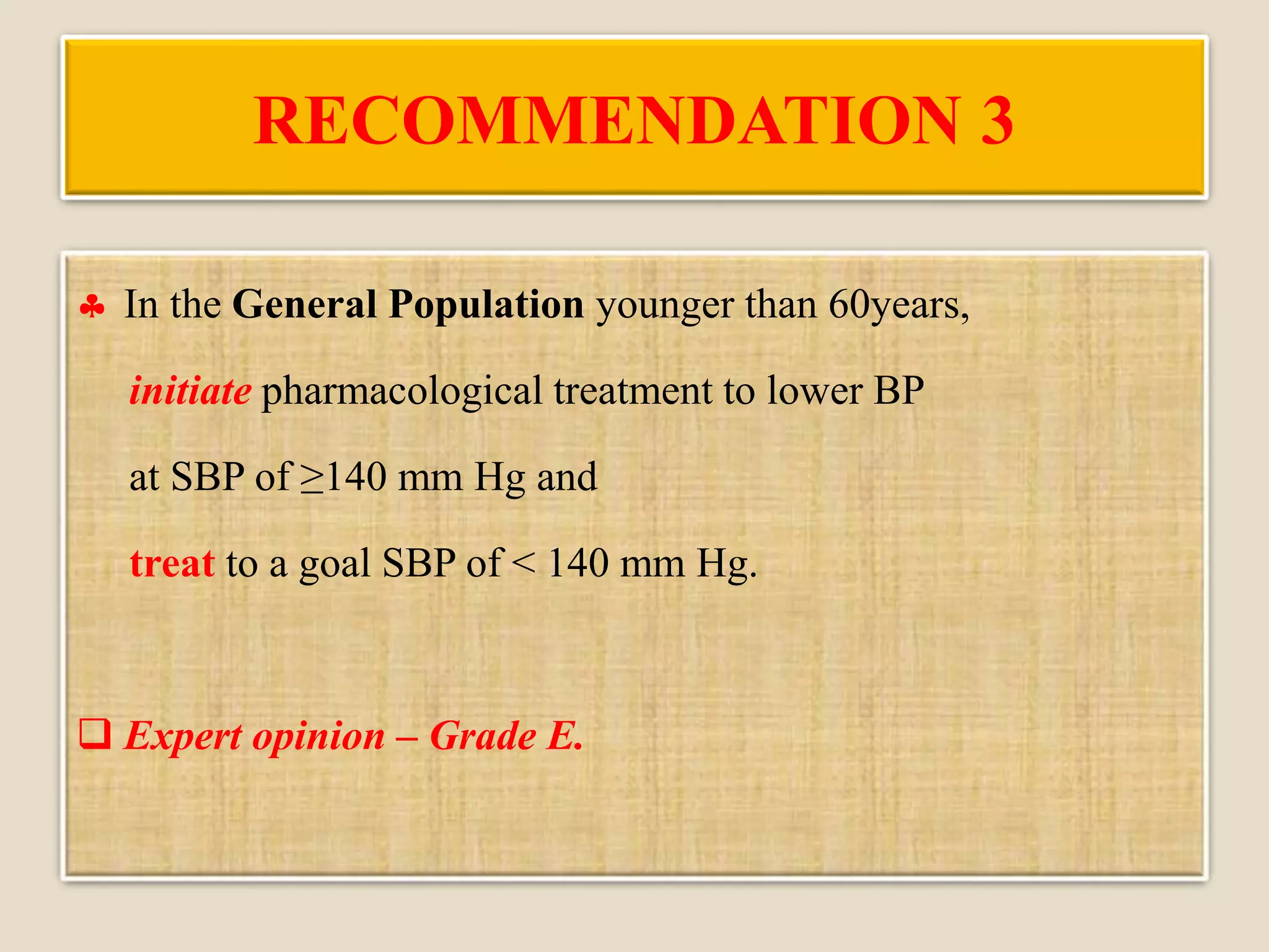 RECOMMENDATION 3
 In the General Population younger than 60years,
initiate pharmacological treatment to lower BP
at SBP of ≥140 mm Hg and
treat to a goal SBP of < 140 mm Hg.
 Expert opinion – Grade E.
 