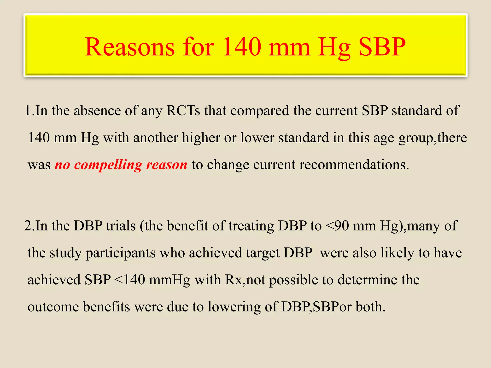 Reasons for 140 mm Hg SBP
1.In the absence of any RCTs that compared the current SBP standard of
140 mm Hg with another higher or lower standard in this age group,there
was no compelling reason to change current recommendations.
2.In the DBP trials (the benefit of treating DBP to <90 mm Hg),many of
the study participants who achieved target DBP were also likely to have
achieved SBP <140 mmHg with Rx,not possible to determine the
outcome benefits were due to lowering of DBP,SBPor both.
 