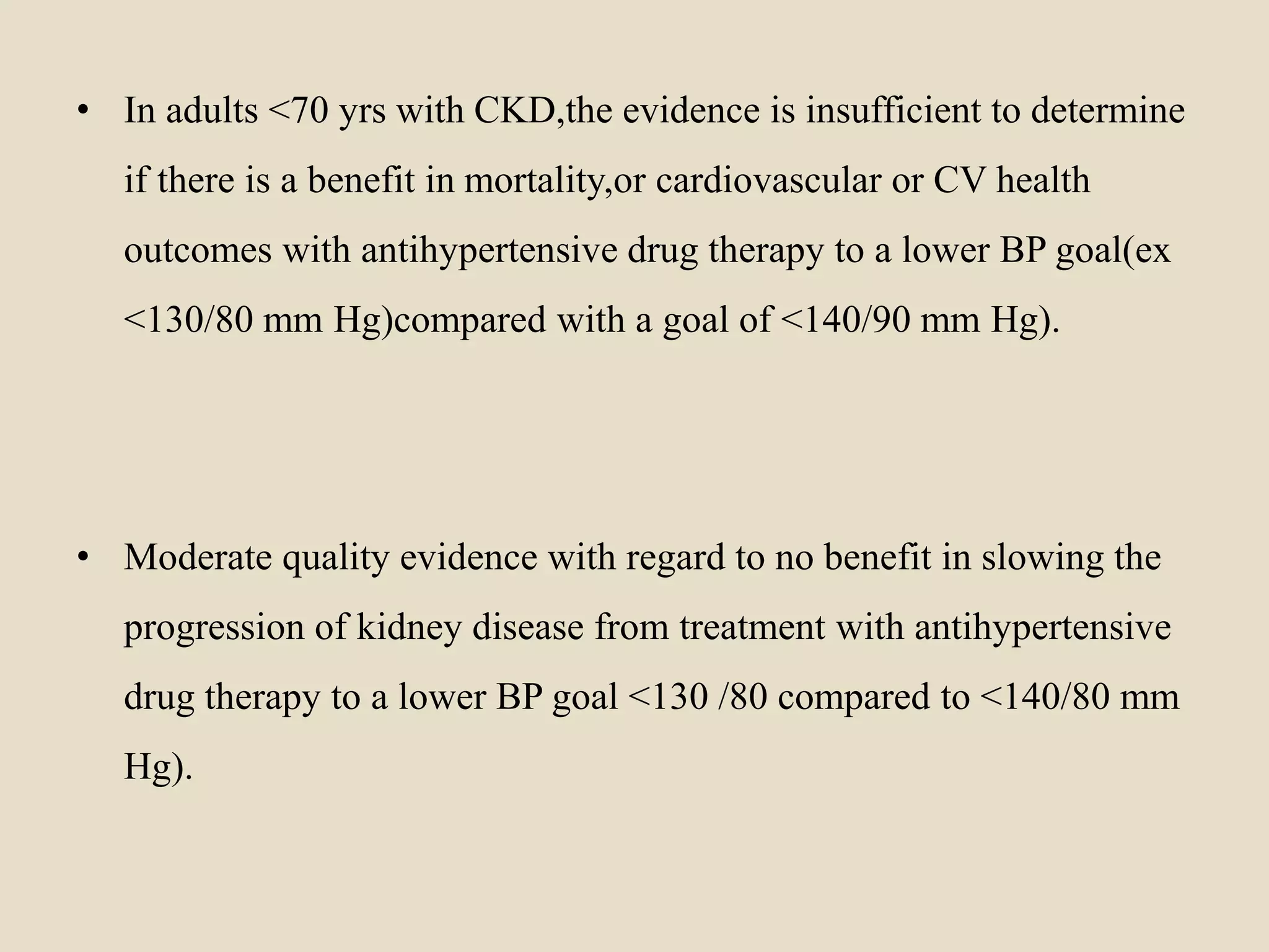 • In adults <70 yrs with CKD,the evidence is insufficient to determine
if there is a benefit in mortality,or cardiovascular or CV health
outcomes with antihypertensive drug therapy to a lower BP goal(ex
<130/80 mm Hg)compared with a goal of <140/90 mm Hg).
• Moderate quality evidence with regard to no benefit in slowing the
progression of kidney disease from treatment with antihypertensive
drug therapy to a lower BP goal <130 /80 compared to <140/80 mm
Hg).
 