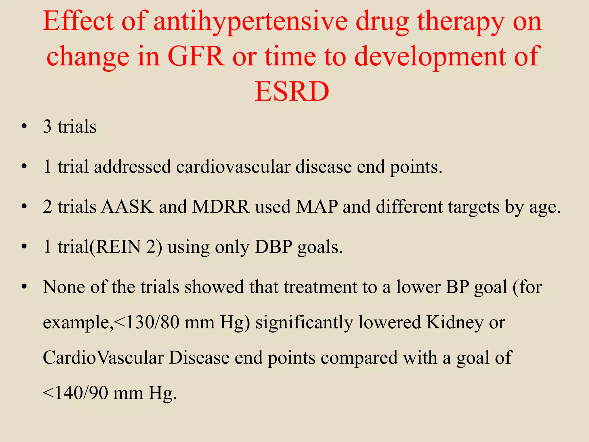 Effect of antihypertensive drug therapy on
change in GFR or time to development of
ESRD
• 3 trials
• 1 trial addressed cardiovascular disease end points.
• 2 trials AASK and MDRR used MAP and different targets by age.
• 1 trial(REIN 2) using only DBP goals.
• None of the trials showed that treatment to a lower BP goal (for
example,<130/80 mm Hg) significantly lowered Kidney or
CardioVascular Disease end points compared with a goal of
<140/90 mm Hg.
 