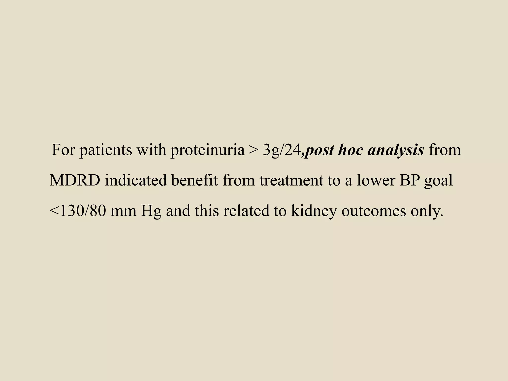 For patients with proteinuria > 3g/24,post hoc analysis from
MDRD indicated benefit from treatment to a lower BP goal
<130/80 mm Hg and this related to kidney outcomes only.
 