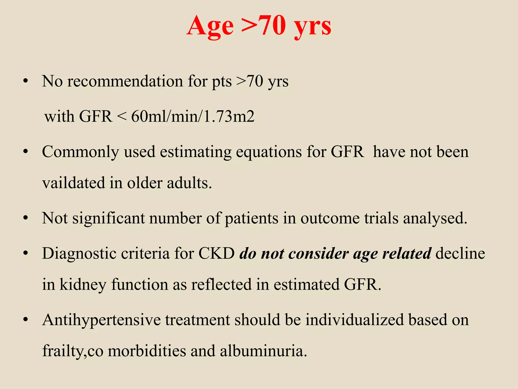 Age >70 yrs
• No recommendation for pts >70 yrs
with GFR < 60ml/min/1.73m2
• Commonly used estimating equations for GFR have not been
vaildated in older adults.
• Not significant number of patients in outcome trials analysed.
• Diagnostic criteria for CKD do not consider age related decline
in kidney function as reflected in estimated GFR.
• Antihypertensive treatment should be individualized based on
frailty,co morbidities and albuminuria.
 