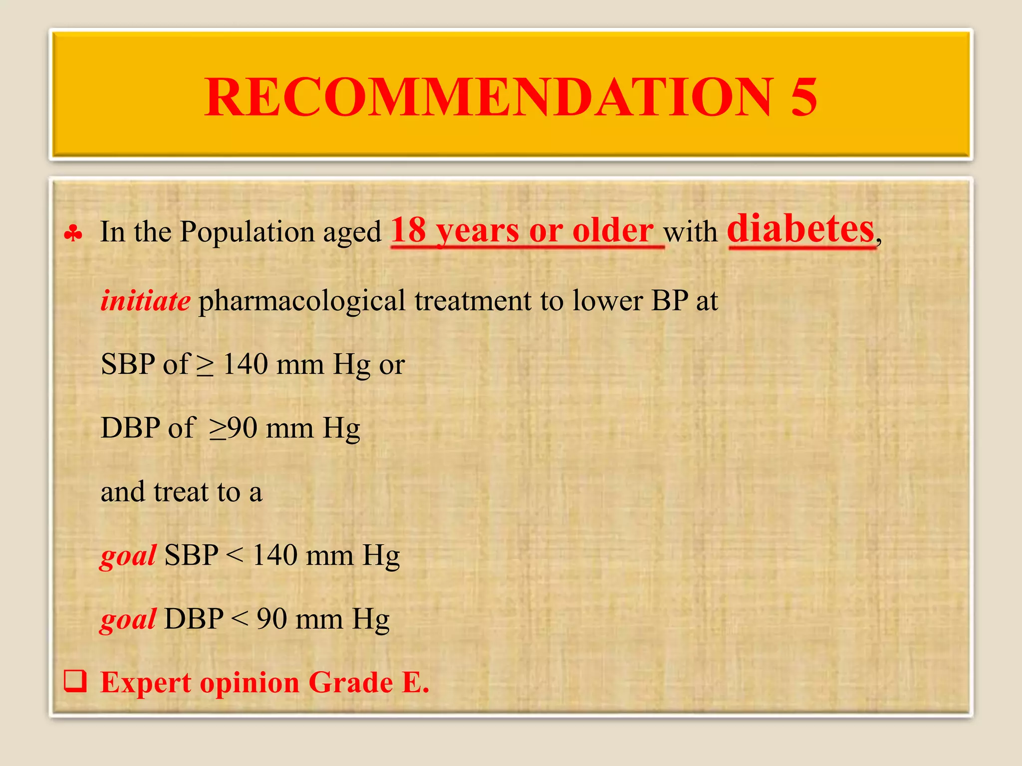 RECOMMENDATION 5
 In the Population aged 18 years or older with diabetes,
initiate pharmacological treatment to lower BP at
SBP of ≥ 140 mm Hg or
DBP of ≥90 mm Hg
and treat to a
goal SBP < 140 mm Hg
goal DBP < 90 mm Hg
 Expert opinion Grade E.
 