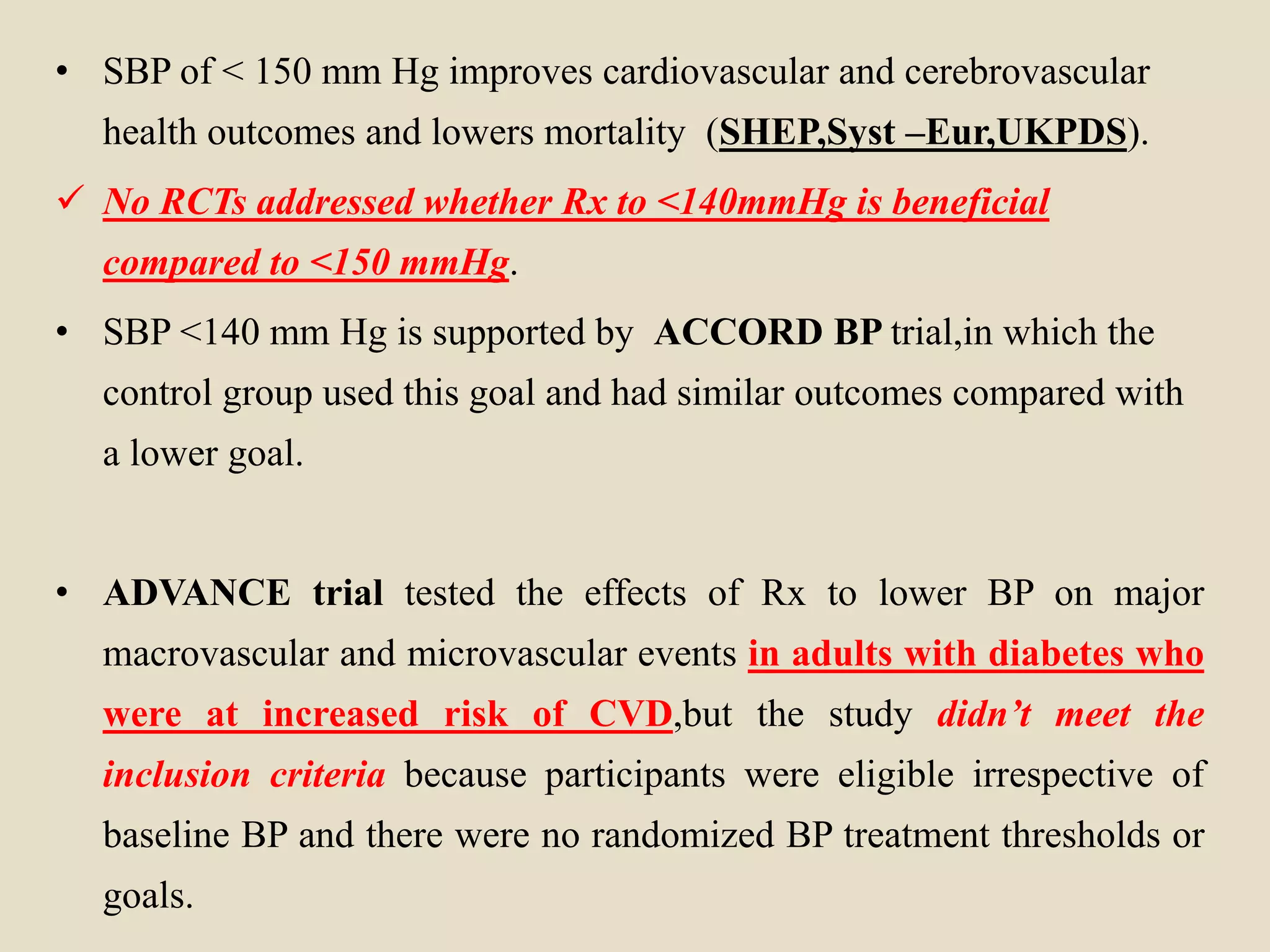 • SBP of < 150 mm Hg improves cardiovascular and cerebrovascular
health outcomes and lowers mortality (SHEP,Syst –Eur,UKPDS).
 No RCTs addressed whether Rx to <140mmHg is beneficial
compared to <150 mmHg.
• SBP <140 mm Hg is supported by ACCORD BP trial,in which the
control group used this goal and had similar outcomes compared with
a lower goal.
• ADVANCE trial tested the effects of Rx to lower BP on major
macrovascular and microvascular events in adults with diabetes who
were at increased risk of CVD,but the study didn’t meet the
inclusion criteria because participants were eligible irrespective of
baseline BP and there were no randomized BP treatment thresholds or
goals.
 