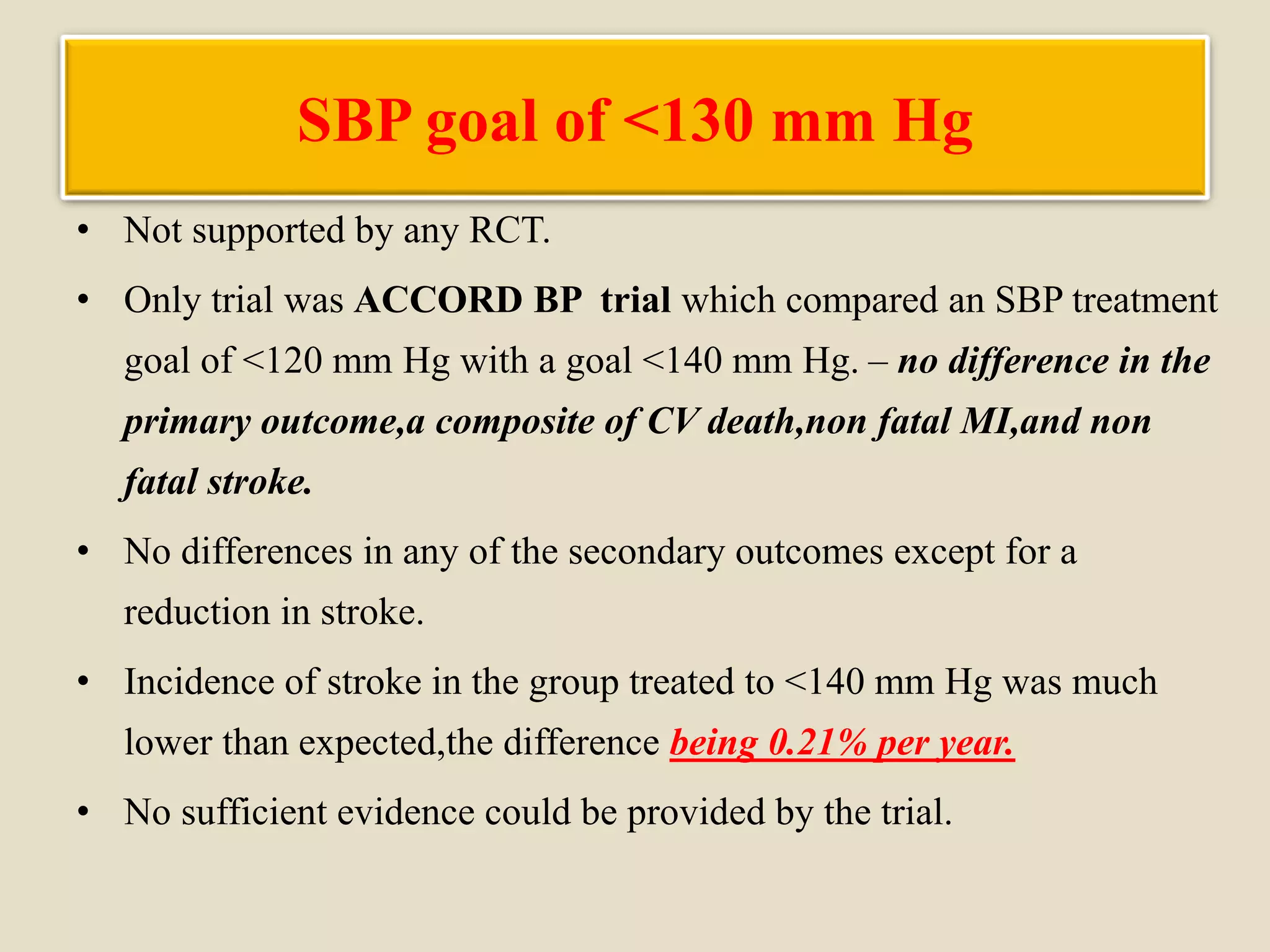 SBP goal of <130 mm Hg
• Not supported by any RCT.
• Only trial was ACCORD BP trial which compared an SBP treatment
goal of <120 mm Hg with a goal <140 mm Hg. – no difference in the
primary outcome,a composite of CV death,non fatal MI,and non
fatal stroke.
• No differences in any of the secondary outcomes except for a
reduction in stroke.
• Incidence of stroke in the group treated to <140 mm Hg was much
lower than expected,the difference being 0.21% per year.
• No sufficient evidence could be provided by the trial.
 