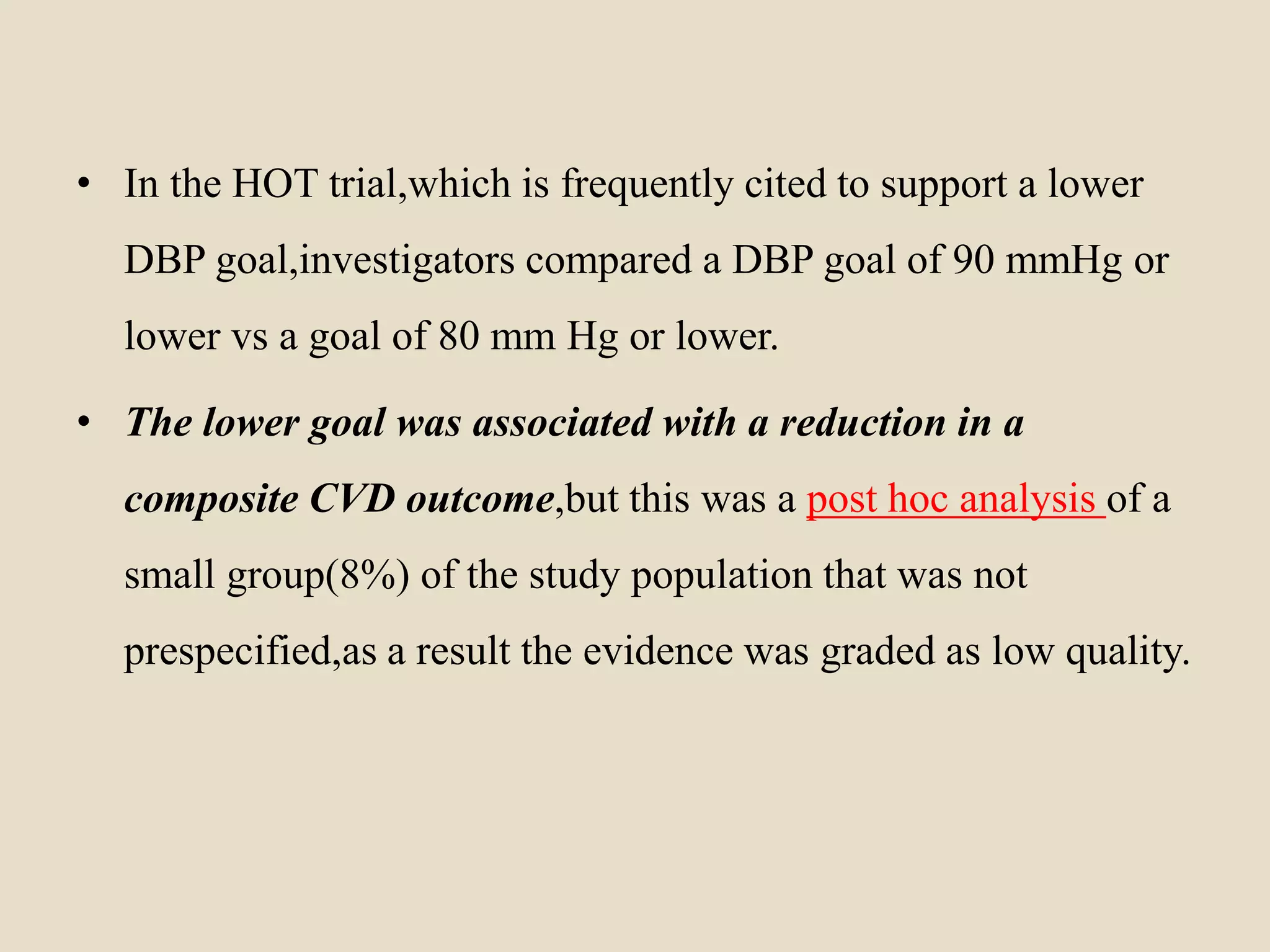 • In the HOT trial,which is frequently cited to support a lower
DBP goal,investigators compared a DBP goal of 90 mmHg or
lower vs a goal of 80 mm Hg or lower.
• The lower goal was associated with a reduction in a
composite CVD outcome,but this was a post hoc analysis of a
small group(8%) of the study population that was not
prespecified,as a result the evidence was graded as low quality.
 