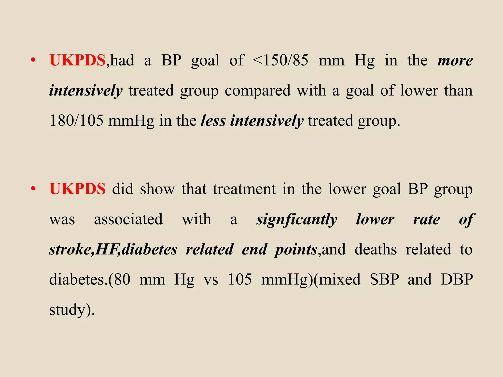 • UKPDS,had a BP goal of <150/85 mm Hg in the more
intensively treated group compared with a goal of lower than
180/105 mmHg in the less intensively treated group.
• UKPDS did show that treatment in the lower goal BP group
was associated with a signficantly lower rate of
stroke,HF,diabetes related end points,and deaths related to
diabetes.(80 mm Hg vs 105 mmHg)(mixed SBP and DBP
study).
 
