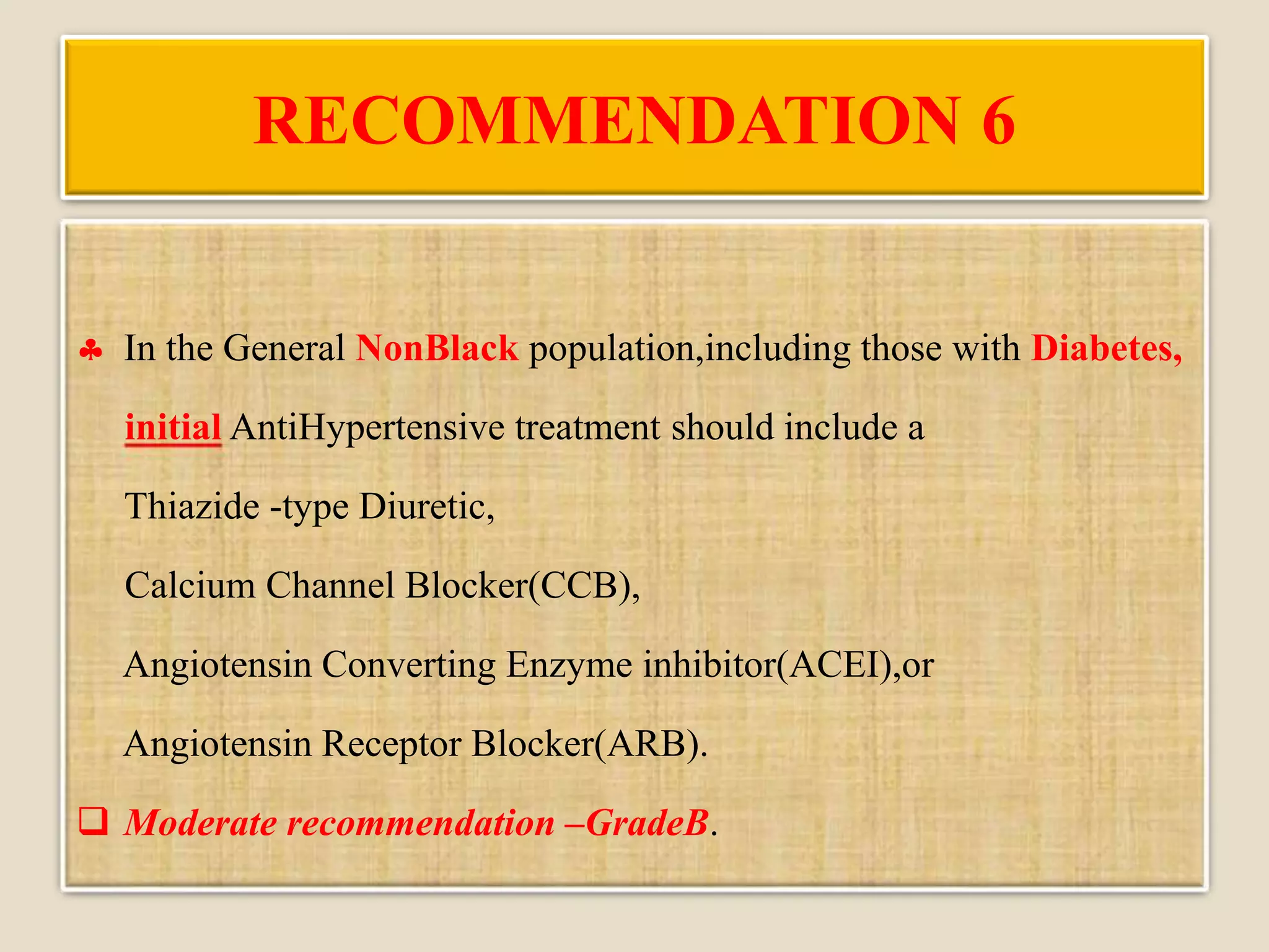 RECOMMENDATION 6
 In the General NonBlack population,including those with Diabetes,
initial AntiHypertensive treatment should include a
Thiazide -type Diuretic,
Calcium Channel Blocker(CCB),
Angiotensin Converting Enzyme inhibitor(ACEI),or
Angiotensin Receptor Blocker(ARB).
 Moderate recommendation –GradeB.
 