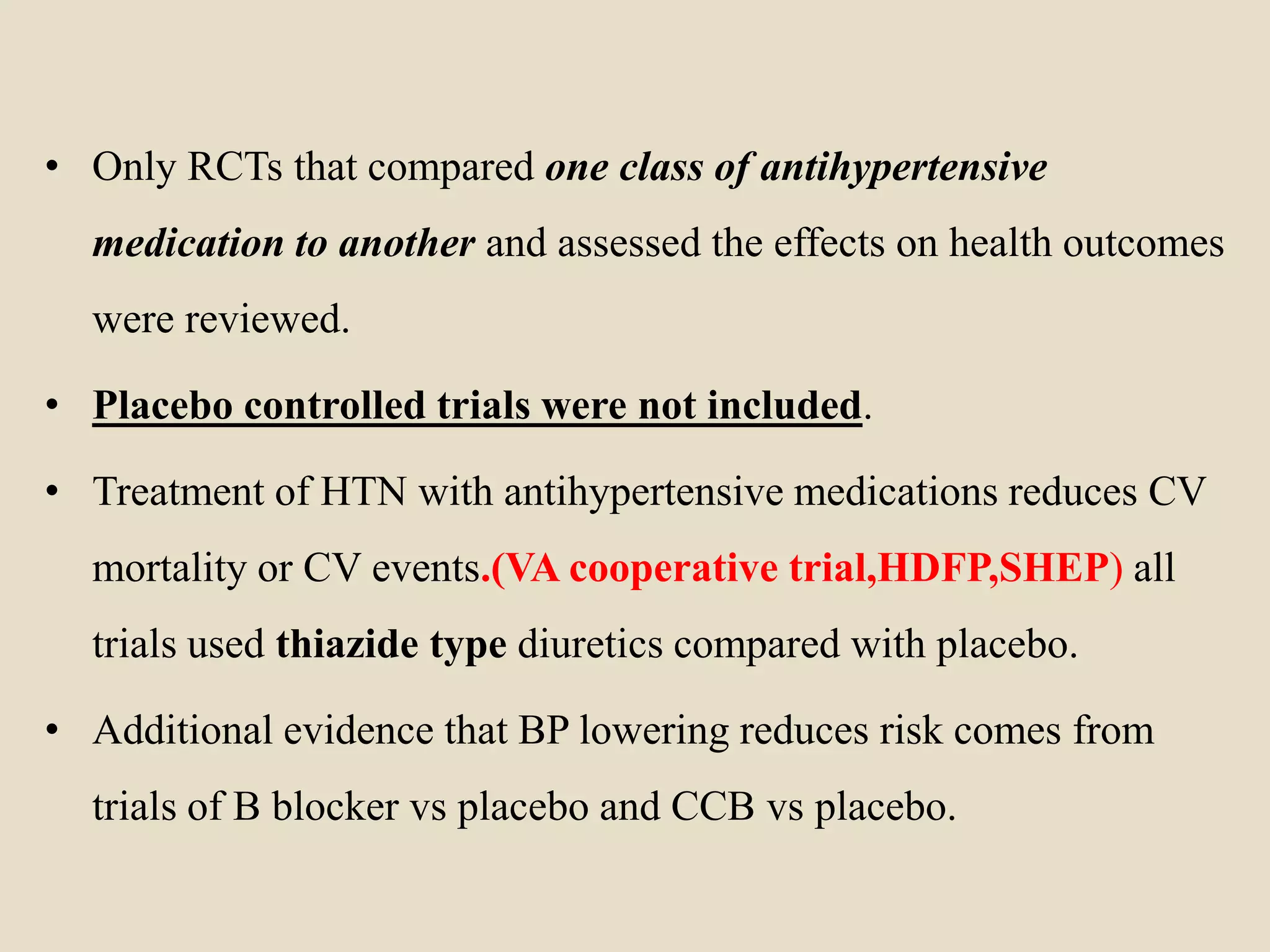 • Only RCTs that compared one class of antihypertensive
medication to another and assessed the effects on health outcomes
were reviewed.
• Placebo controlled trials were not included.
• Treatment of HTN with antihypertensive medications reduces CV
mortality or CV events.(VA cooperative trial,HDFP,SHEP) all
trials used thiazide type diuretics compared with placebo.
• Additional evidence that BP lowering reduces risk comes from
trials of B blocker vs placebo and CCB vs placebo.
 