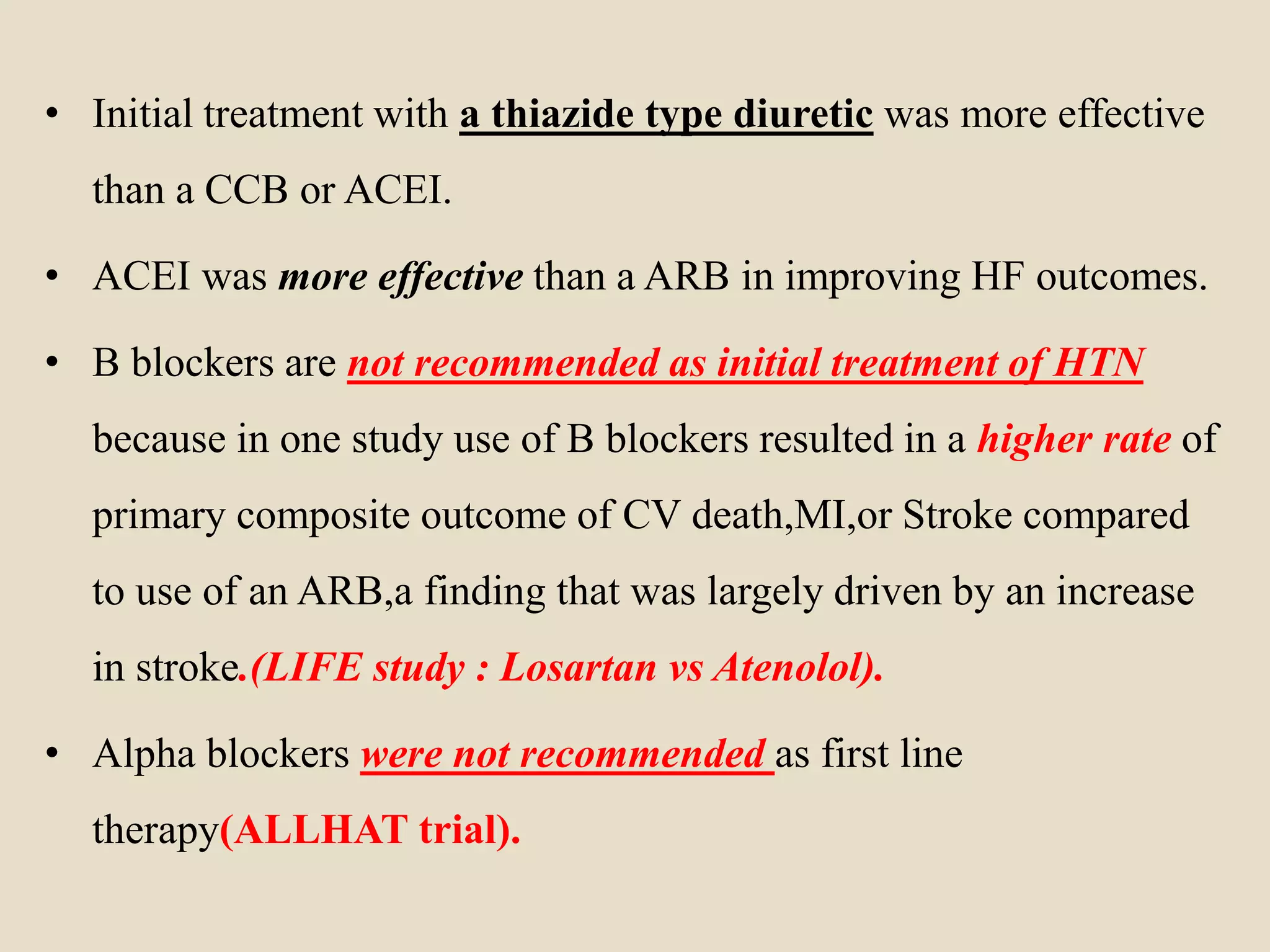 • Initial treatment with a thiazide type diuretic was more effective
than a CCB or ACEI.
• ACEI was more effective than a ARB in improving HF outcomes.
• B blockers are not recommended as initial treatment of HTN
because in one study use of B blockers resulted in a higher rate of
primary composite outcome of CV death,MI,or Stroke compared
to use of an ARB,a finding that was largely driven by an increase
in stroke.(LIFE study : Losartan vs Atenolol).
• Alpha blockers were not recommended as first line
therapy(ALLHAT trial).
 