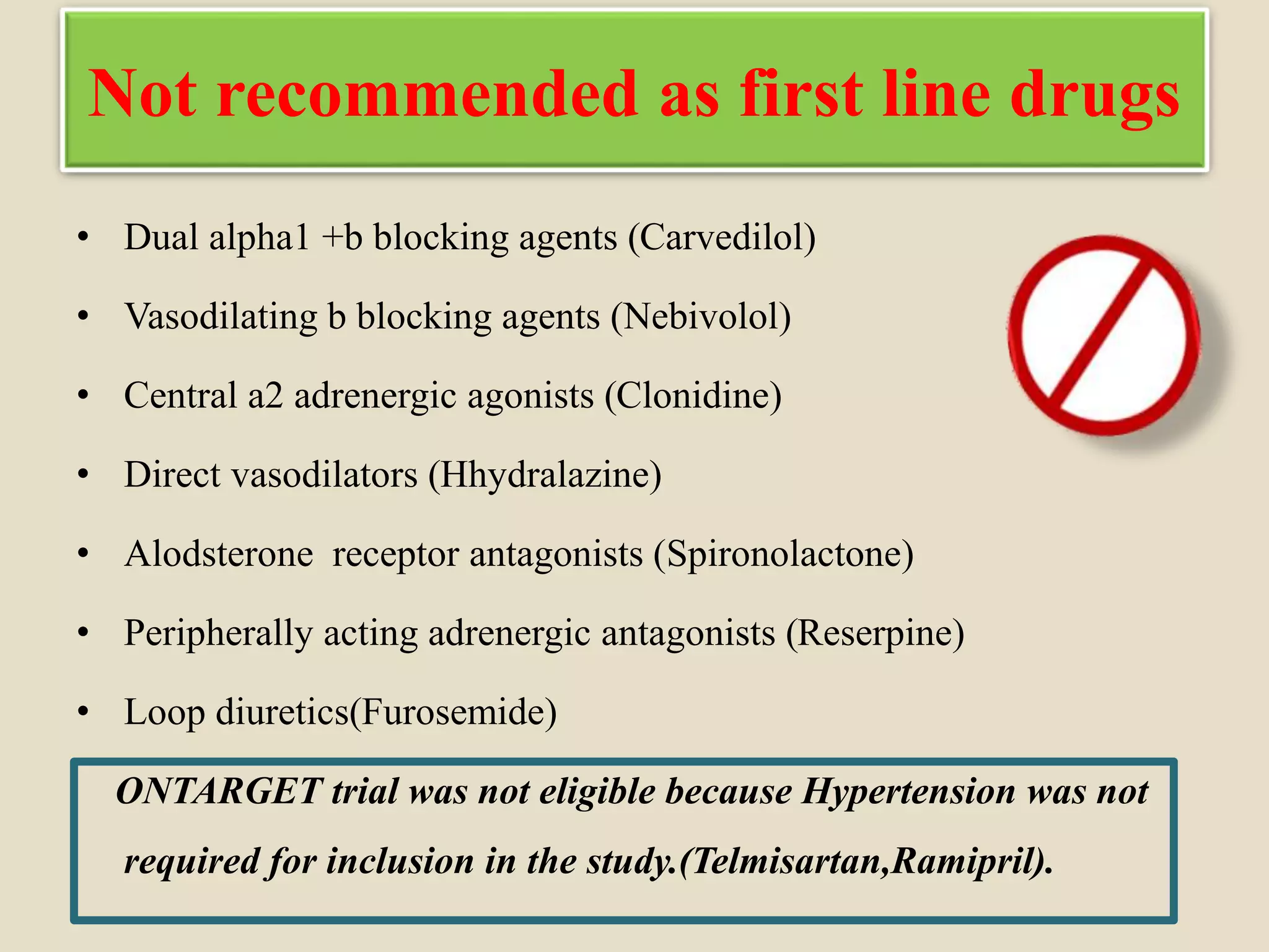 Not recommended as first line drugs
• Dual alpha1 +b blocking agents (Carvedilol)
• Vasodilating b blocking agents (Nebivolol)
• Central a2 adrenergic agonists (Clonidine)
• Direct vasodilators (Hhydralazine)
• Alodsterone receptor antagonists (Spironolactone)
• Peripherally acting adrenergic antagonists (Reserpine)
• Loop diuretics(Furosemide)
ONTARGET trial was not eligible because Hypertension was not
required for inclusion in the study.(Telmisartan,Ramipril).
 