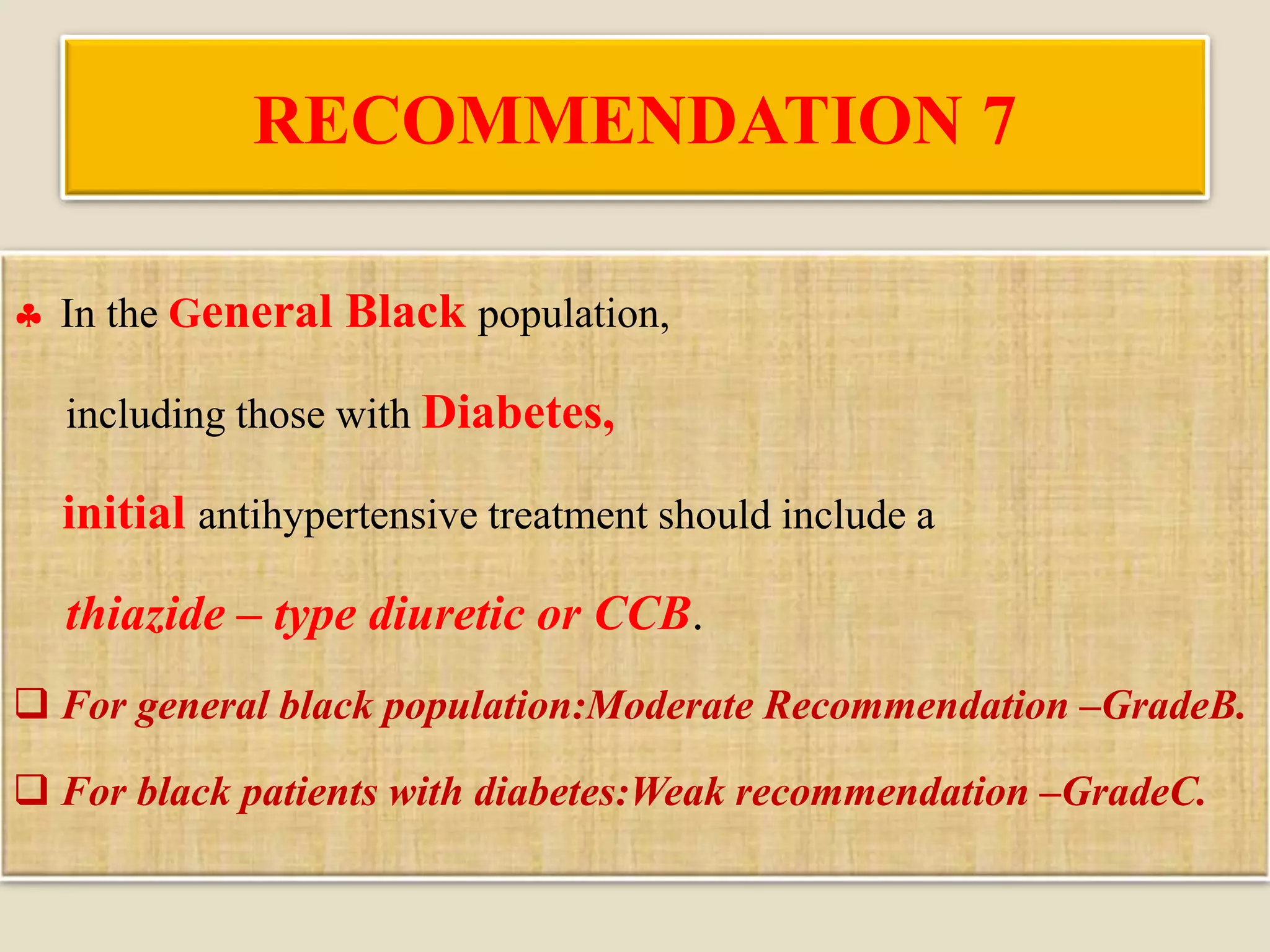 RECOMMENDATION 7
 In the General Black population,
including those with Diabetes,
initial antihypertensive treatment should include a
thiazide – type diuretic or CCB.
 For general black population:Moderate Recommendation –GradeB.
 For black patients with diabetes:Weak recommendation –GradeC.
 