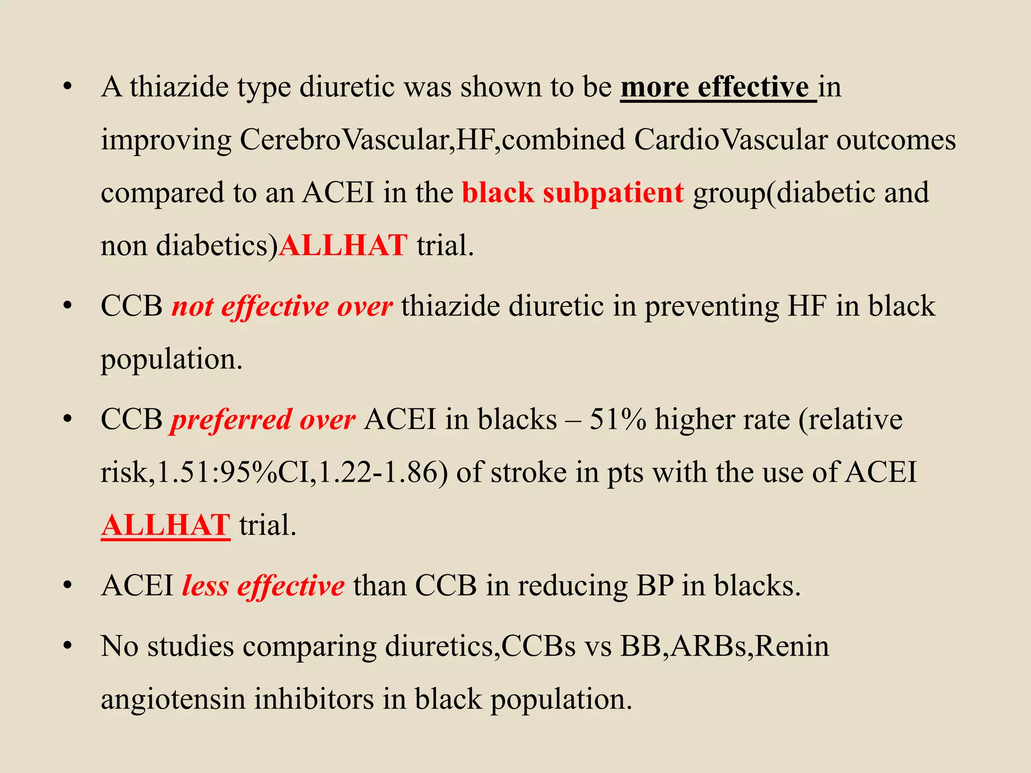• A thiazide type diuretic was shown to be more effective in
improving CerebroVascular,HF,combined CardioVascular outcomes
compared to an ACEI in the black subpatient group(diabetic and
non diabetics)ALLHAT trial.
• CCB not effective over thiazide diuretic in preventing HF in black
population.
• CCB preferred over ACEI in blacks – 51% higher rate (relative
risk,1.51:95%CI,1.22-1.86) of stroke in pts with the use of ACEI
ALLHAT trial.
• ACEI less effective than CCB in reducing BP in blacks.
• No studies comparing diuretics,CCBs vs BB,ARBs,Renin
angiotensin inhibitors in black population.
 