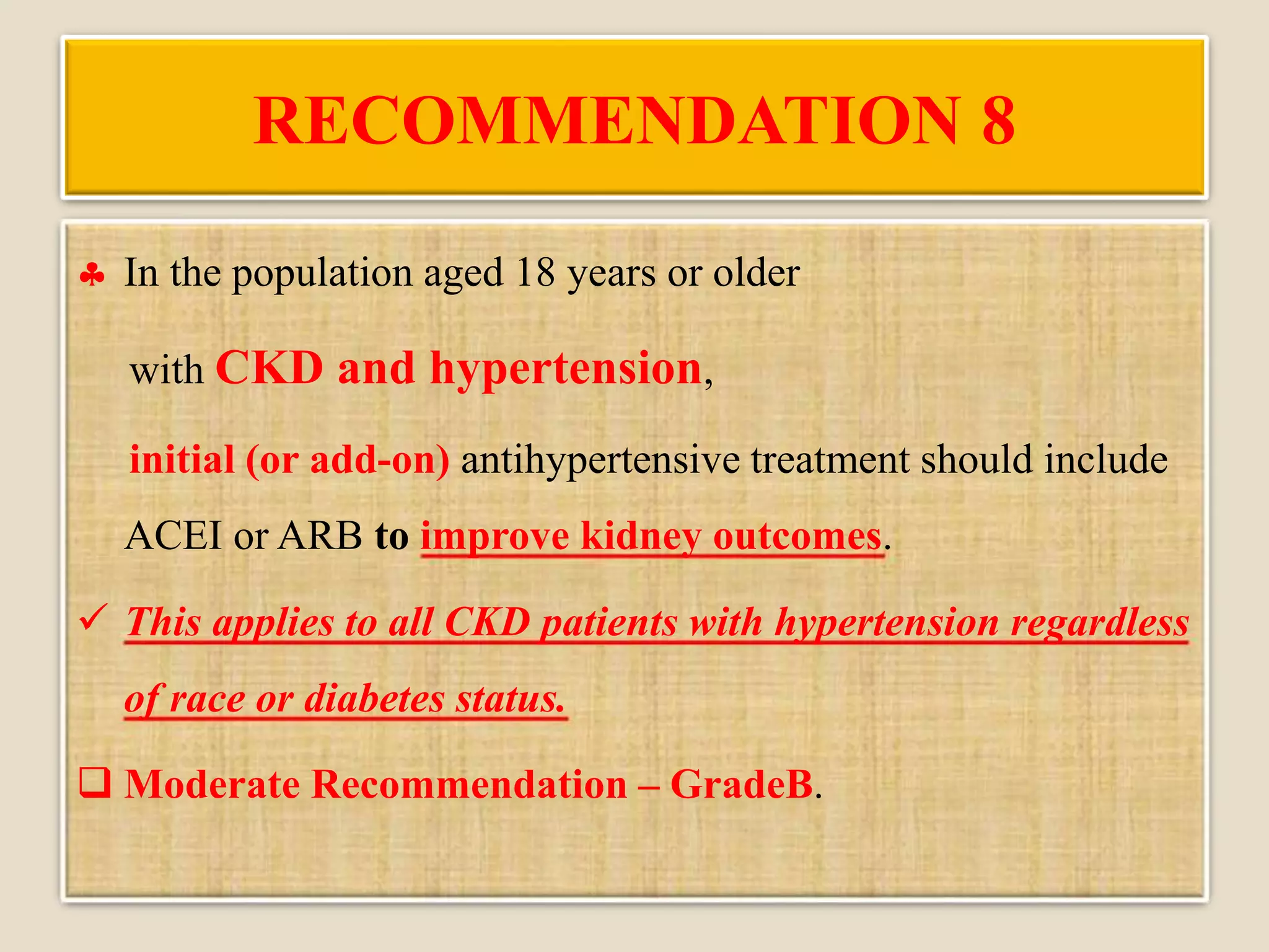 RECOMMENDATION 8
 In the population aged 18 years or older
with CKD and hypertension,
initial (or add-on) antihypertensive treatment should include
ACEI or ARB to improve kidney outcomes.
 This applies to all CKD patients with hypertension regardless
of race or diabetes status.
 Moderate Recommendation – GradeB.
 