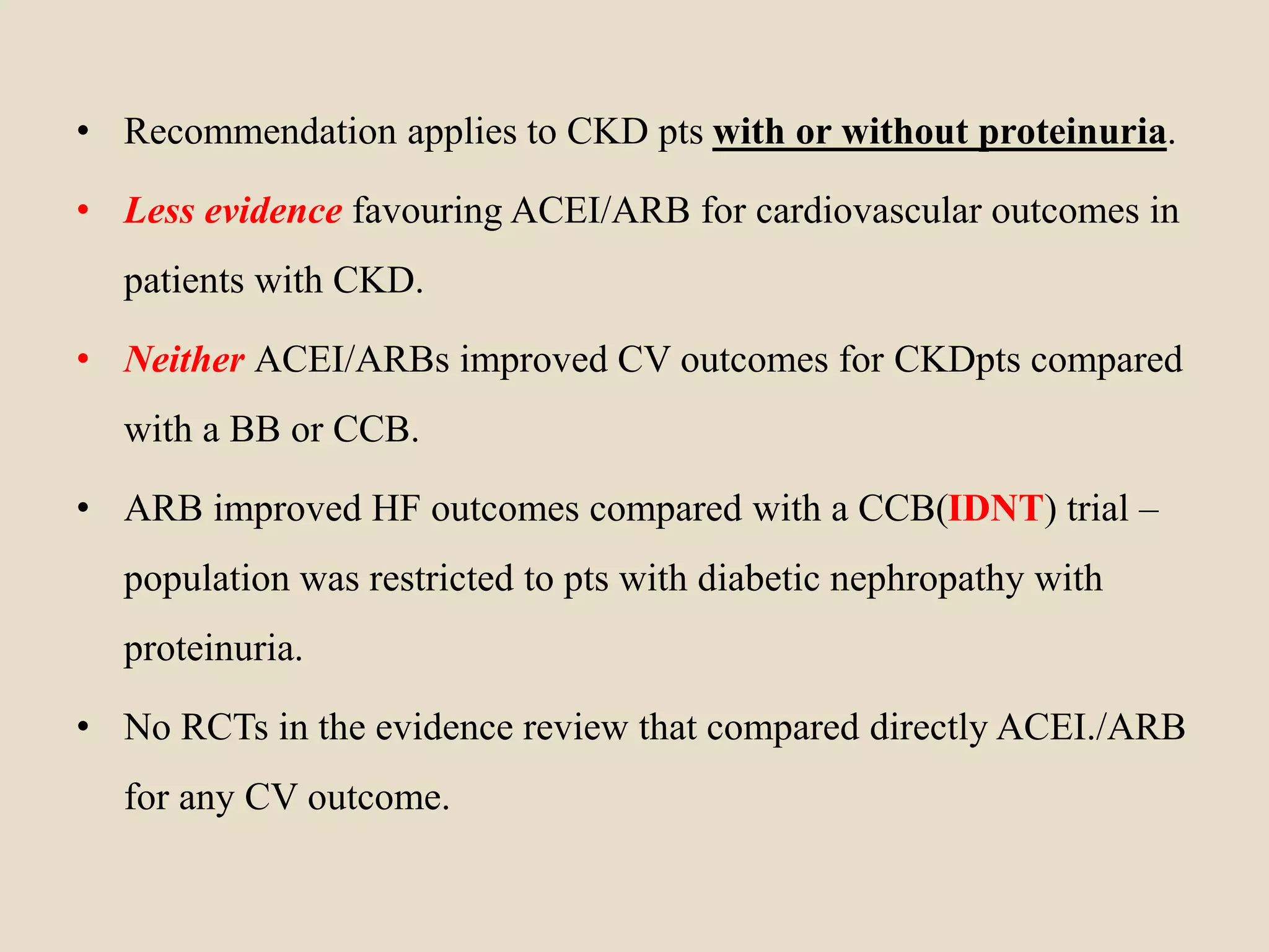 • Recommendation applies to CKD pts with or without proteinuria.
• Less evidence favouring ACEI/ARB for cardiovascular outcomes in
patients with CKD.
• Neither ACEI/ARBs improved CV outcomes for CKDpts compared
with a BB or CCB.
• ARB improved HF outcomes compared with a CCB(IDNT) trial –
population was restricted to pts with diabetic nephropathy with
proteinuria.
• No RCTs in the evidence review that compared directly ACEI./ARB
for any CV outcome.
 