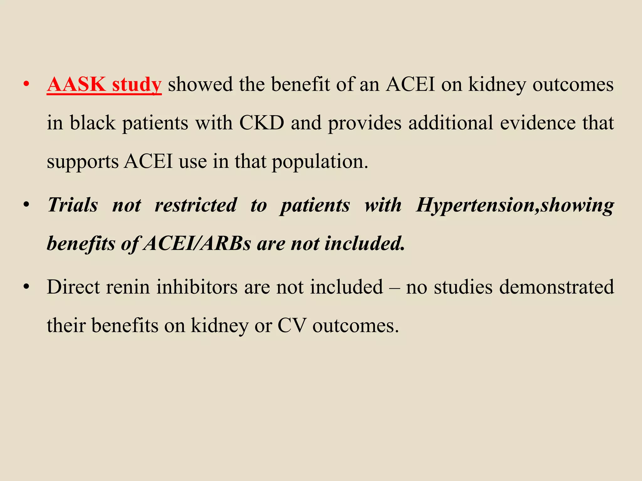 • AASK study showed the benefit of an ACEI on kidney outcomes
in black patients with CKD and provides additional evidence that
supports ACEI use in that population.
• Trials not restricted to patients with Hypertension,showing
benefits of ACEI/ARBs are not included.
• Direct renin inhibitors are not included – no studies demonstrated
their benefits on kidney or CV outcomes.
 