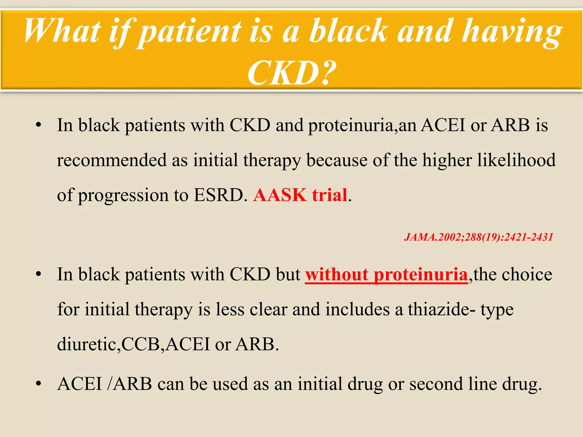 What if patient is a black and having
CKD?
• In black patients with CKD and proteinuria,an ACEI or ARB is
recommended as initial therapy because of the higher likelihood
of progression to ESRD. AASK trial.
JAMA.2002;288(19):2421-2431
• In black patients with CKD but without proteinuria,the choice
for initial therapy is less clear and includes a thiazide- type
diuretic,CCB,ACEI or ARB.
• ACEI /ARB can be used as an initial drug or second line drug.
 