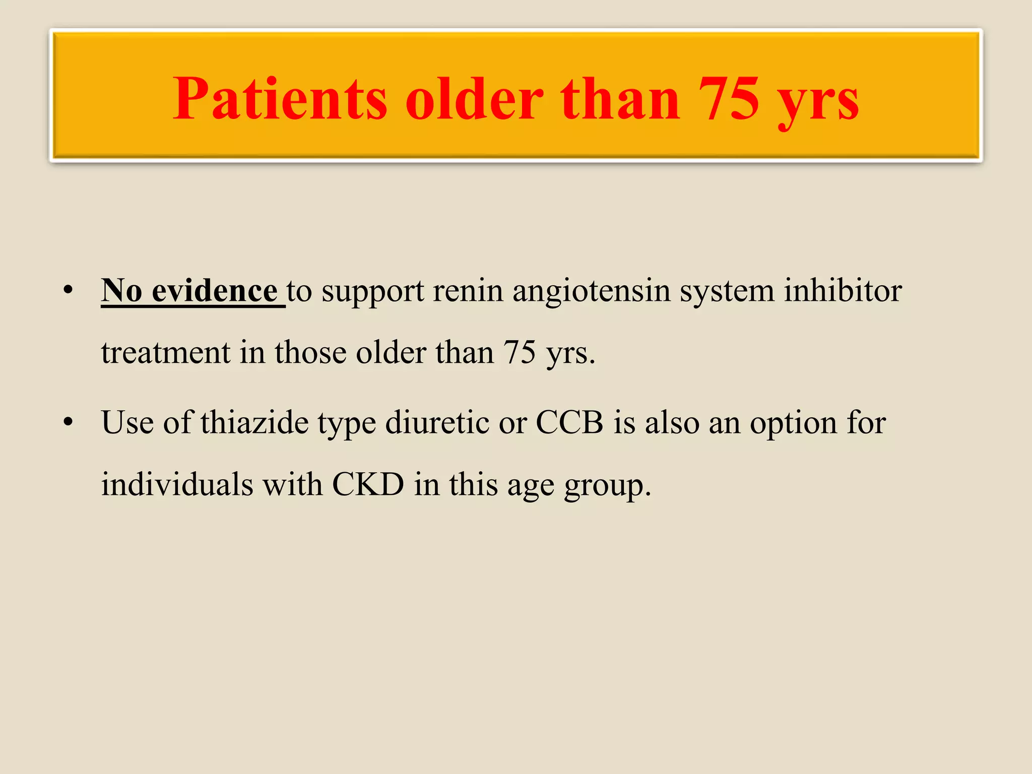 Patients older than 75 yrs
• No evidence to support renin angiotensin system inhibitor
treatment in those older than 75 yrs.
• Use of thiazide type diuretic or CCB is also an option for
individuals with CKD in this age group.
 