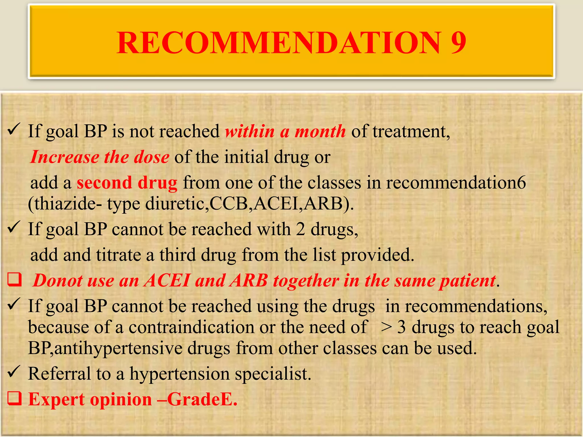 RECOMMENDATION 9
 If goal BP is not reached within a month of treatment,
Increase the dose of the initial drug or
add a second drug from one of the classes in recommendation6
(thiazide- type diuretic,CCB,ACEI,ARB).
 If goal BP cannot be reached with 2 drugs,
add and titrate a third drug from the list provided.
 Donot use an ACEI and ARB together in the same patient.
 If goal BP cannot be reached using the drugs in recommendations,
because of a contraindication or the need of > 3 drugs to reach goal
BP,antihypertensive drugs from other classes can be used.
 Referral to a hypertension specialist.
 Expert opinion –GradeE.
 