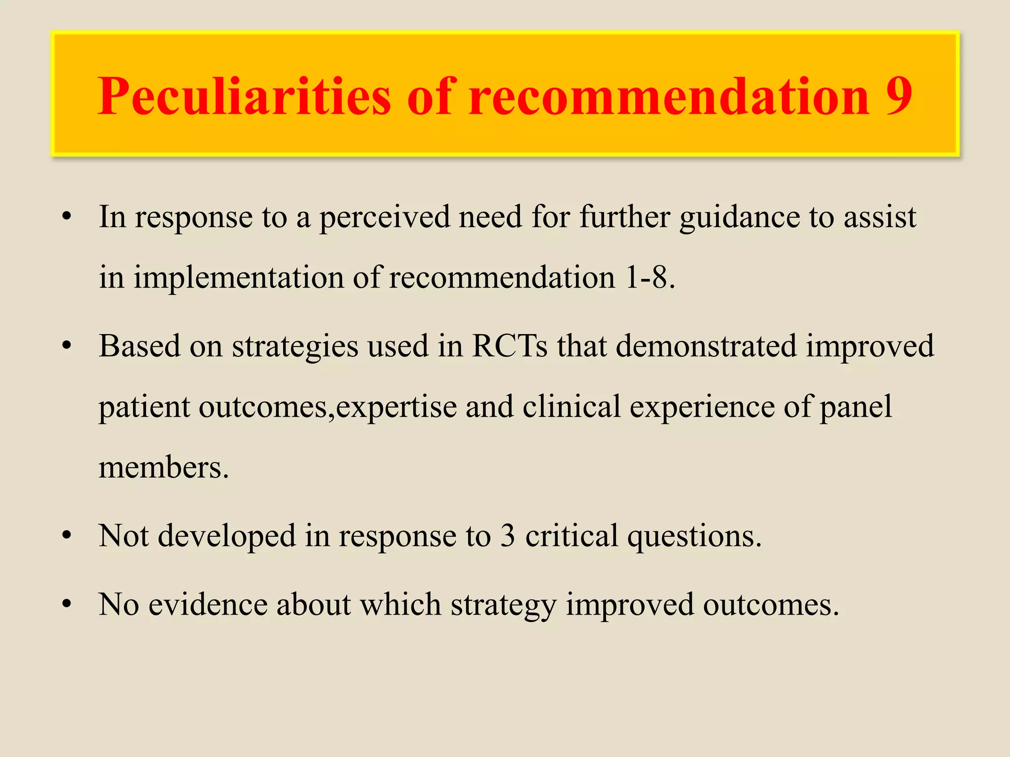 Peculiarities of recommendation 9
• In response to a perceived need for further guidance to assist
in implementation of recommendation 1-8.
• Based on strategies used in RCTs that demonstrated improved
patient outcomes,expertise and clinical experience of panel
members.
• Not developed in response to 3 critical questions.
• No evidence about which strategy improved outcomes.
 