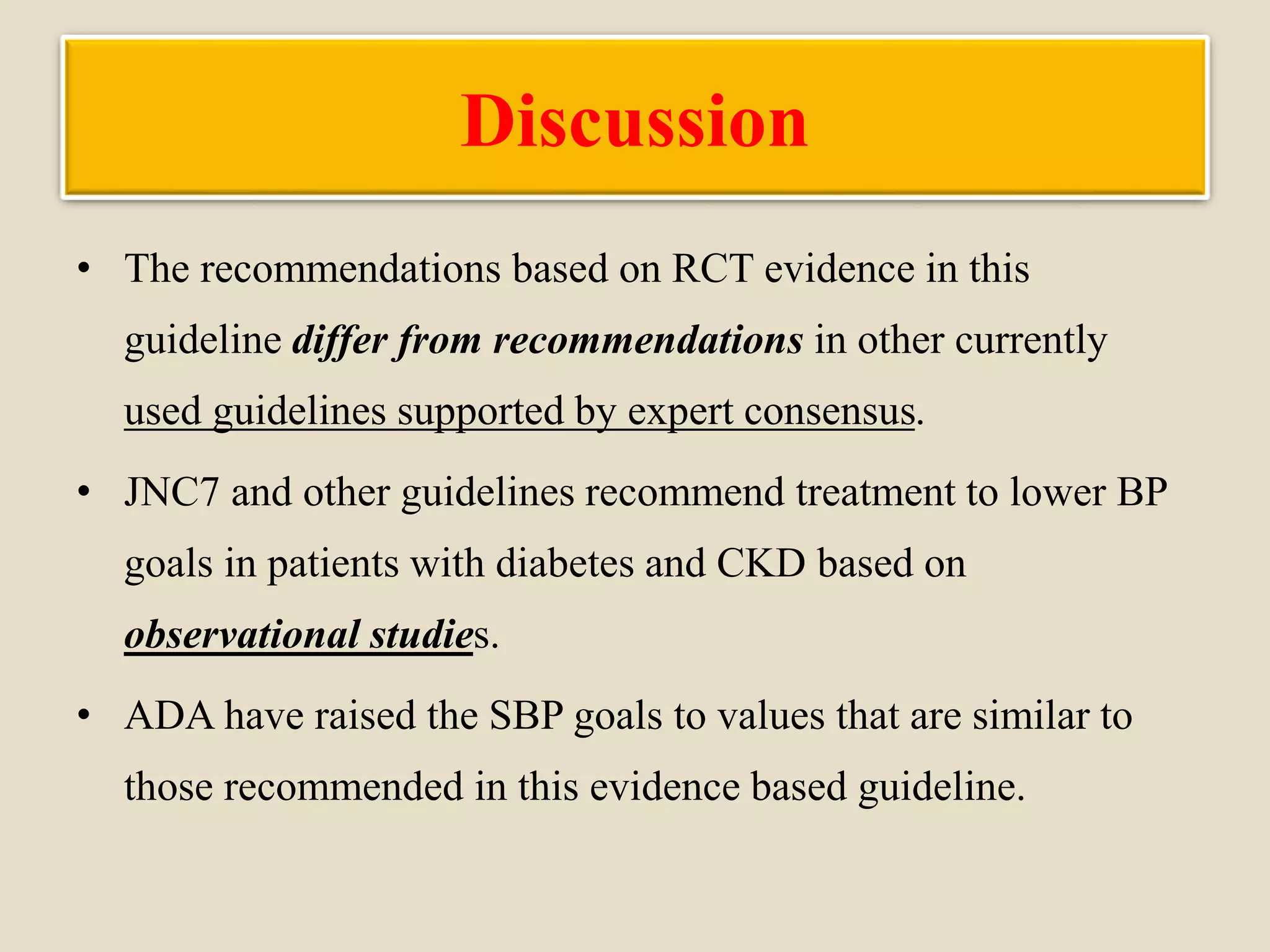 Discussion
• The recommendations based on RCT evidence in this
guideline differ from recommendations in other currently
used guidelines supported by expert consensus.
• JNC7 and other guidelines recommend treatment to lower BP
goals in patients with diabetes and CKD based on
observational studies.
• ADA have raised the SBP goals to values that are similar to
those recommended in this evidence based guideline.
 
