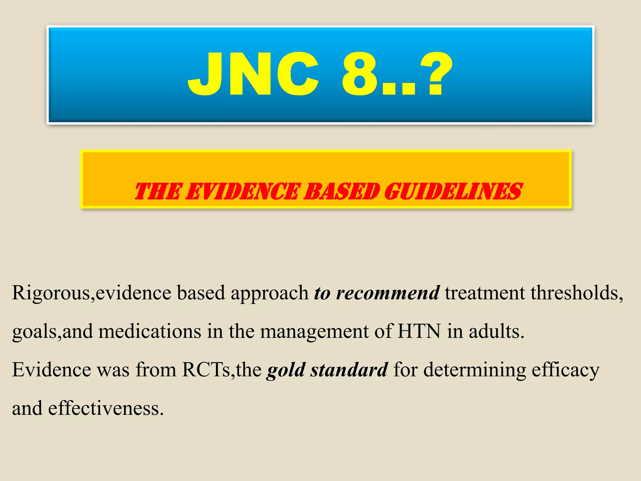 JNC 8..?
THE EVIDENCE BASED GUIDELINES
Rigorous,evidence based approach to recommend treatment thresholds,
goals,and medications in the management of HTN in adults.
Evidence was from RCTs,the gold standard for determining efficacy
and effectiveness.
 