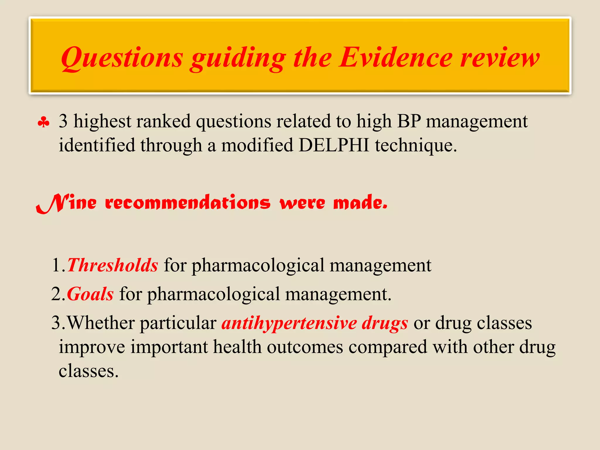 Questions guiding the Evidence review
 3 highest ranked questions related to high BP management
identified through a modified DELPHI technique.
Nine recommendations were made.
1.Thresholds for pharmacological management
2.Goals for pharmacological management.
3.Whether particular antihypertensive drugs or drug classes
improve important health outcomes compared with other drug
classes.
 